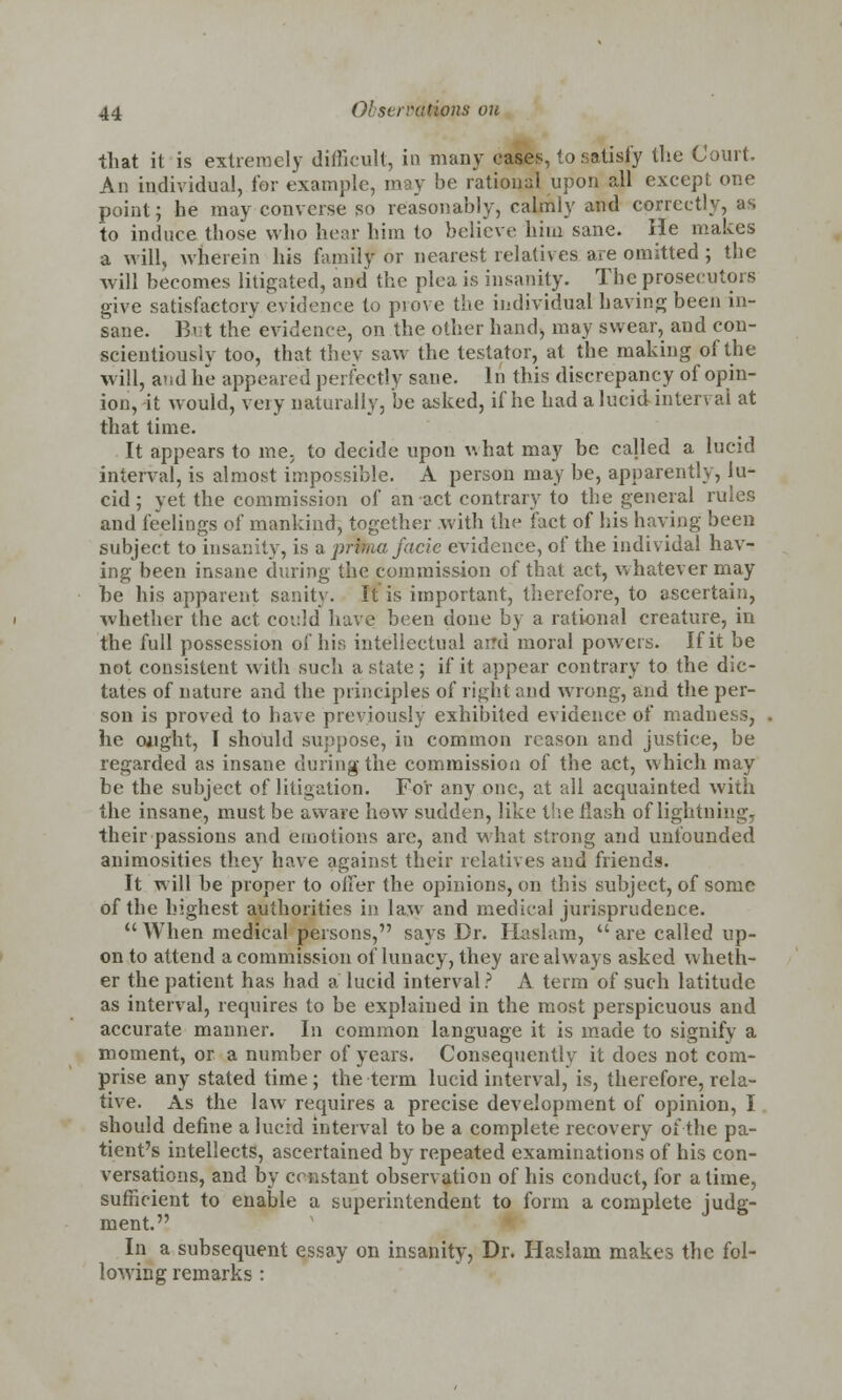 that it is extremely difficult, in many cases, to satisfy the Court. An individual, for example, may be rational upon all except one point; he may converse so reasonably, calmly and correctly, as to induce those who hear him to believe him sane. He makes a will, wherein his family or nearest relatives are omitted ; the will becomes litigated, and the plea is insanity. The prosecutors give satisfactory evidence to prove the individual having been in- sane. Eat the evidence, on the other hand, may swear, and con- scientiously too, that they saw the testator, at the making of the will, and he appeared perfectly sane. In this discrepancy of opin- ion,-it would, very naturally, be asked, if he had a lucid interval at that time. It appears to me, to decide upon what may be called a lucid interval, is almost impossible. A person may be, apparently, lu- cid ; yet the commission of an act contrary to the general rules and feelings of mankind, together with the fact of his having been subject to insanity, is -a prima facie evidence, of the individal hav- ing been insane during the commission of that act, whatever may be his apparent sanity. It is important, therefore, to ascertain, whether the act could have been done by a rational creature, in the full possession of his intellectual arrd moral powers. If it be not consistent with such a state; if it appear contrary to the dic- tates of nature and the principles of right and wrong, and the per- son is proved to have previously exhibited evidence of madness, he ought, I should suppose, in common reason and justice, be regarded as insane during the commission of the act, which may be the subject of litigation. For any one, at all acquainted witii the insane, must be aware how sudden, like the flash of lightning, their passions and emotions arc, and what strong and unfounded animosities they have against their relatives and friends. It will be proper to offer the opinions, on this subject, of some of the highest authorities in law and medical jurisprudence.  When medical persons, says Dr. Haslam,  are called up- on to attend a commission of lunacy, they are always asked wheth- er the patient has had a lucid interval? A term of such latitude as interval, requires to be explained in the most perspicuous and accurate manner. In common language it is made to signify a moment, or a number of years. Consequently it does not com- prise any stated time; the term lucid interval, is, therefore, rela- tive. As the law requires a precise development of opinion, I should define a lucid interval to be a complete recovery of the pa- tient's intellects, ascertained by repeated examinations of his con- versations, and by constant observation of his conduct, for a time, sufficient to enable a superintendent to form a complete judg- ment. In a subsequent essay on insanity, Dr. Haslarn makes the fol- lowing remarks :