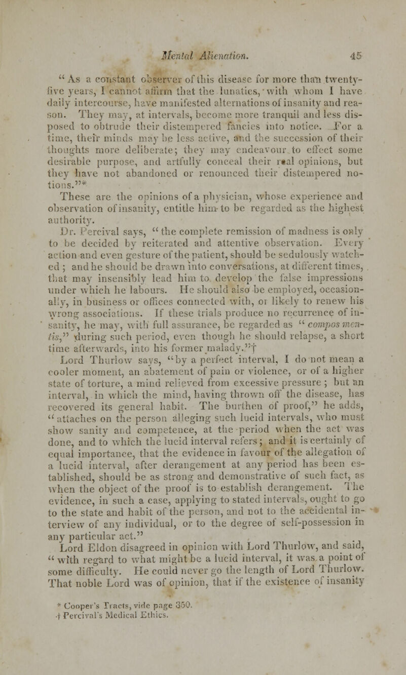 As a constant observer of this disease for more than twenty- five years, I cannot affirm that the lunatics,with whom I have daiiy intercourse, have manifested alternations of insanity and rea- son. They may, at intervals, become more tranquil and less dis- posed to obtrude their distempered fancies into notice. For a time, their mil the succession of tin ■;hts more deliberate; they may endeavour to effect some desirahie purpose, and artfully conceal their rtal opinions, but they have not abandoned or renounced their distempered no- tions.* These are the opinions of a physician, whose experience and observation of insanity, entitle him to be regarded as the highest authority. Dr. Percival says,  the complete remission of madness is only to be decided by reiterated and attentive observation. Every action and even gesture of the patient, should be sedulously watch- ed ; and he should be drawn into conversations, a it limes, that may insensibly lead him to develop the false impressions under which he labours. He should also be employed, occasion- ally, in business or offices connected with, or likely to renew his wrong associations. If these trials produce no recurrence of iu- -, he may, with full assurance, be regarded as  compos m /is, during such period, even though he should relapse, a short time afterwards, into his former malady..f Lord Thuriow says, by a perfect interval, I do not mean a cooler moment, an abatement of pain or violence, or of a higher state of torture, a mind relieved from excessive pressure ; but an interval, in which the mind, having thrown off the disease, has recovered its general habit. The burthen of proof, he adds,  attaches on the person alleging such lucid intervals, who must show sanity and competence, at the period when the act was done, and to which the lucid interval refers; and it is certainly of equal importance, that the evidence in favour of the allegation of a lucid interval, after derangement at any period has been es- tablished, should be as strong and demonstrative of such fact, when the object of the proof is to establish derangement. The evidence, in such a case, applying to stated intervals, ought to go to the state and habit of the person, and not to the accidental in- terview of any individual, or to the degree of self-possession in any particular act. Lord Eldon disagreed in opinion with Lord Thuriow, and said,  with regard to what might be a lucid interval, it was a point of some difficulty. He could never go the length of Lord Thuriow. That noble Lord was of opinion, that if the existence of insanity * Cooper's Tracts, vide pnge 350. •f Percival's Medical Ethics.