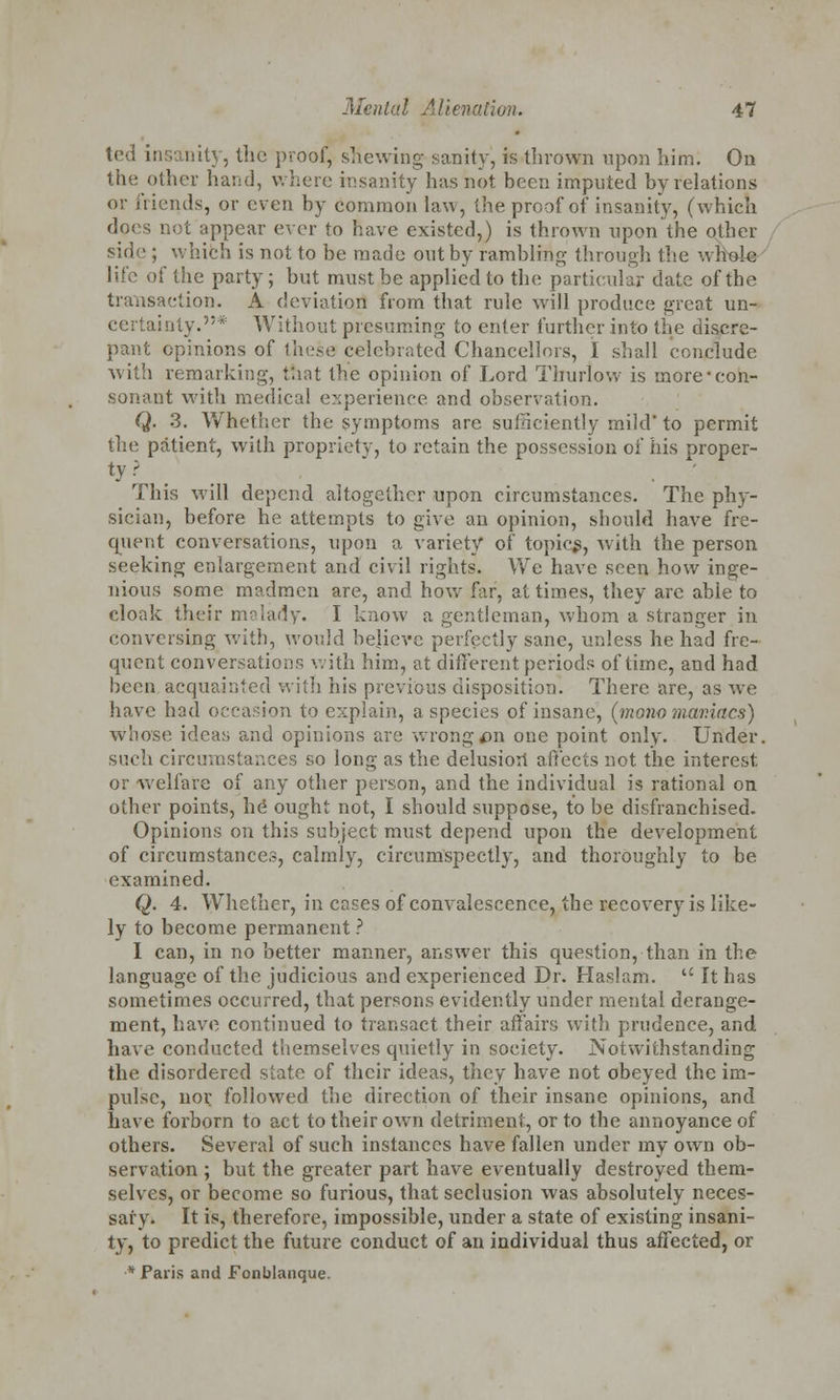 ted insanitj, the proof, shewing sanity, is thrown upon him. On the other hand, where insanity has not been imputed by relations or friends, or even by common law, the proof of insanity, (which does not appear ever to have existed,) is thrown upon the other side ; which is not to be made out by rambling through the wriole life of the party; but must be applied to the particular date of the transaction. A deviation from that rule will produce great un- certainty.* Without presuming to enter further into the discre- pant opinions of these celebrated Chancellors, I shall conclude with remarking, that the opinion of Lord Thurlow is more-con- sonant with medical experience and observation. Q. 3. Whether the symptoms are sufficiently mild' to permit the patient, with propriety, to retain the possession of his proper- This will depend altogether upon circumstances. The phy- sician, before he attempts to give an opinion, should have fre- quent conversations, upon a variety of topics, with the person seeking enlargement and civil rights. We have seen how inge- nious some madmen are, and how far, at times, they arc able to cloak their malady. I know a gentleman, whom a stranger in conversing with, would believe perfectly sane, unless he had fre- quent conversations with him, at different periods of time, and had been acquainted with his previous disposition. There are, as Ave have had occasion to explain, a species of insane, (mono mar.iacs) whose ideas and opinions are wrong*>n one point only. Under, such circumstances so long as the delusion affects not the interest, or welfare of any other person, and the individual is rational on other points, he ought not, I should suppose, to be disfranchised. Opinions on this subject must depend upon the development of circumstances, calmly, circumspectly, and thoroughly to be examined. Q. 4. Whether, in cases of convalescence, the recovery is like- ly to become permanent ? I can, in no better manner, answer this question, than in the language of the judicious and experienced Dr. Haslam.  It has sometimes occurred, that persons evidently under mental derange- ment, have continued to transact their affairs with prudence, and. have conducted themselves quietly in society. Notwithstanding the disordered slate of their ideas, they have not obeyed the im- pulse, nor followed the direction of their insane opinions, and have forborn to act to their own detriment, or to the annoyance of others. Several of such instances have fallen under my own ob- servation ; but the greater part have eventually destroyed them- selves, or become so furious, that seclusion was absolutely neces- sary. It is, therefore, impossible, under a state of existing insani- ty, to predict the future conduct of an individual thus affected, or