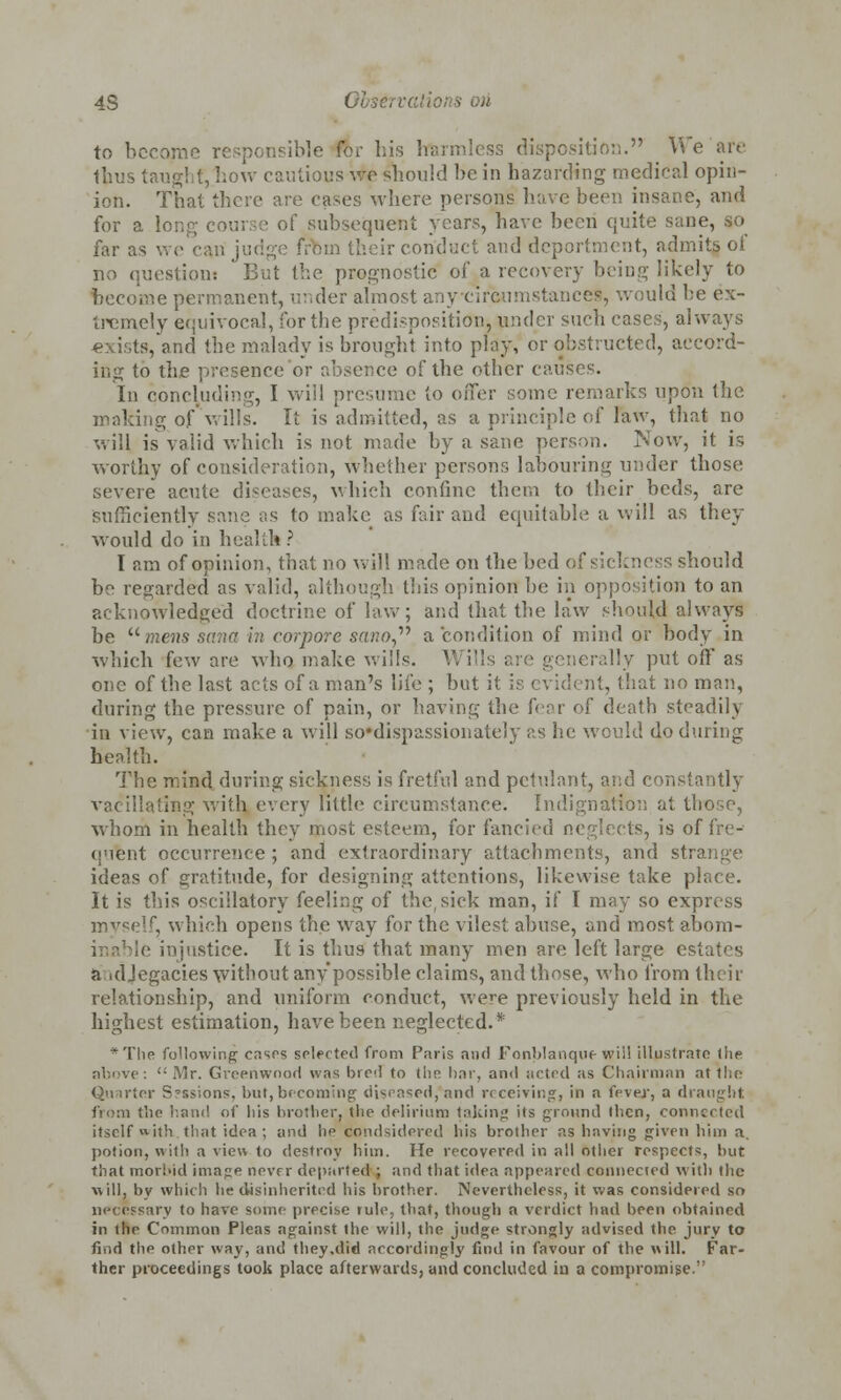 4S 01 • <>ri to become responsible for his hai ition. We are thus taught, how cautious v/o should he in hazarding medical opin- ion. That there are case;; where persons have be< n insane, and for a long course of subsequent years, have been quite sane, so far as v their conduct and deportment, admits of no question: But the prognostic of a recovery being likely to ent, under almost anycircumstanceS, would be ex- tremely equivocal, for the predisposition, under such cases, always exists/and the malady is brought into play, or obstructed, accord- ing to the presence or absence of the other causes. In concluding, I will presume to offer some remarks upon the g of wills. It is admitted, as a principle of law, that no will is valid which is not made by a sane person. INow, it is worthy of consideration, whether persons labouring under those severe acute diseases, which confine them to their beds, are sufficiently sane as to make as fair and equitable a will as they would do in health ? I am of opinion, that no will made on the bed of sickness should be regarded as valid, although this opinion be in opposition to an acknowledged doctrine of law; and that the law should always be umens sana in corpore sano a condition of mind or body in which few are who, make wills. Wills rally put off as one of the last acts of a man's life ; but it is evident, that no man, during the pressure of pain, or having the fear of death steadily in view, can make a will so*dispassioiiateiy as he would do during health. The mind during sickness is fretful and petulant, and constantly vacillating with every little circumstance. Indignation at those, whom in health they rjiost esteem, for fancied neglects, is of fre- quent occurrence ; and extraordinary attachments, and strange ideas of gratitude, for designing attentions, likewise take place. It is this oscillatory feeling of thesick man, if I may so express myself, which opens the way for the vilest abuse, and most abom- injustice. It is thus that many men are left large estates a idjegacies without any possible claims, and those, who from their relationship, and uniform conduct, were previously held in the highest estimation, have been neglected.* *The following cases selected from Paris and Fonblanque wii! illustrate the Mr. Greenwood was bred to the. bar, and acted as Chairman at the Quarter S?ssions, but,becoming diseased, and receiving, in a fever, a draught from the hand of his brother, the delirium taking its ground llicn, connected itself «ith that idea; and he condsidcred his brother as having given him a. potion, with a view to destroy him. He recovered in all other respects, but that morbid image never departed ; and that idea appeared connecied with the will, by which he disinherited his brother. Nevertheless, it was considered so necessary to have some precise rule, that, though a verdict had been obtained in ihe Common Pleas against the will, the judge strongly advised the jury to find the other way, and they .did accordingly find in favour of the will. Far- ther proceedings took place afterwards, and concluded in a compromise.