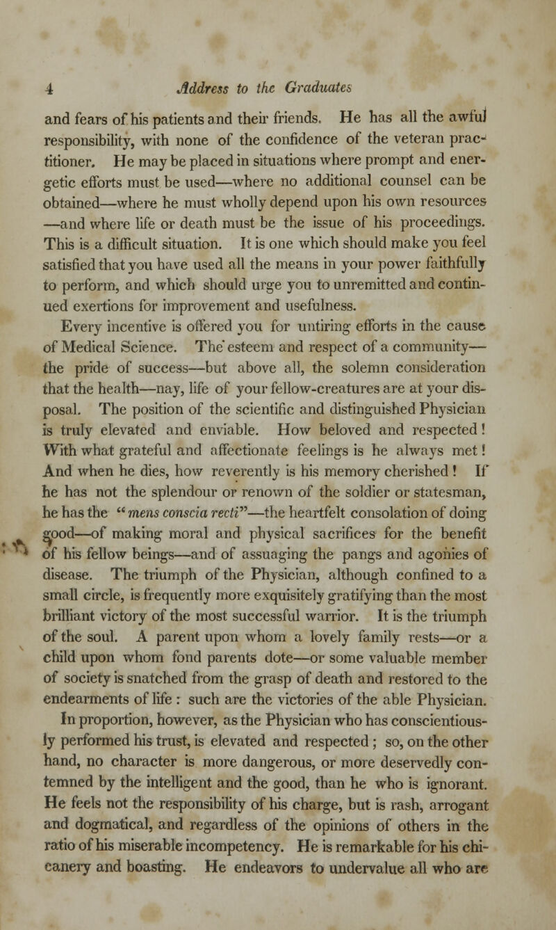 and fears of his patients and their friends. He has all the awful responsibility, with none of the confidence of the veteran prac titioner. He may be placed in situations where prompt and ener- getic efforts must be used—where no additional counsel can be obtained—where he must wholly depend upon his own resources —and where life or death must be the issue of his proceedings. This is a difficult situation. It is one which should make you feel satisfied that you have used all the means in your power faithfully to perform, and which should urge you to unremitted and contin- ued exertions for improvement and usefulness. Every incentive is offered you for untiring efforts in the cause of Medical Science. The esteem and respect of a community— the pride of success—but above all, the solemn consideration that the health—nay, life of your fellow-creatures are at your dis- posal. The position of the scientific and distinguished Physician is truly elevated and enviable. How beloved and respected! With what grateful and affectionate feelings is he always met! And when he dies, how reverently is his memory cherished ! If he has not the splendour or renown of the soldier or statesman, he has the  mens conscia recti—the heartfelt consolation of doing good—of making moral and physical sacrifices for the benefit of his fellow beings—and of assuaging the pangs and agonies of disease. The triumph of the Physician, although confined to a small circle, is frequently more exquisitely gratifying than the most brilliant victory of the most successful warrior. It is the triumph of the soul. A parent upon whom a lovely family rests—or a child upon whom fond parents dote—or some valuable member of society is snatched from the grasp of death and restored to the endearments of life : such are the victories of the able Physician. In proportion, however, as the Physician who has conscientious- ly performed his trust, is elevated and respected ; so, on the other hand, no character is more dangerous, or more deservedly con- temned by the intelligent and the good, than he who is ignorant. He feels not the responsibility of his charge, but is rash, arrogant and dogmatical, and regardless of the opinions of others in the ratio of his miserable incompetency. He is remarkable for his chi- canery and boasting. He endeavors to undervalue all who are