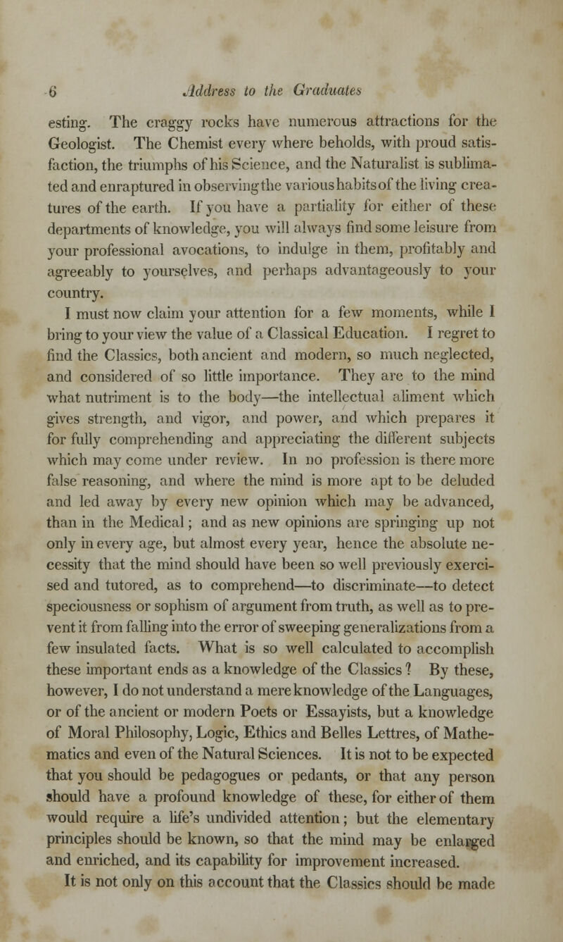 esting. The craggy rocks have numerous attractions for the Geologist. The Chemist every where beholds, with proud satis- faction, the triumphs of his Science, and the Naturalist is sublima- ted and enraptured in observing the various habits of the living crea- tures of the earth. If you have a partiality for either of these departments of knowledge, you will always find some leisure from your professional avocations, to indulge in them, profitably and agreeably to yourselves, and perhaps advantageously to your country. I must now claim your attention for a few moments, while I bring to your view the value of a Classical Education. I regret to find the Classics, both ancient and modern, so much neglected, and considered of so little importance. They are to the mind what nutriment is to the body—the intellectual aliment which gives strength, and vigor, and power, and which prepares it for fully comprehending and appreciating the different subjects which may come under review. In no profession is there more false reasoning, and where the mind is more apt to be deluded and led away by every new opinion which may be advanced, than in the Medical; and as new opinions are springing up not only in every age, but almost every year, hence the absolute ne- cessity that the mind should have been so well previously exerci- sed and tutored, as to comprehend—to discriminate—to detect speciousness or sophism of argument from truth, as well as to pre- vent it from falling into the error of sweeping generalizations from a few insulated facts. What is so well calculated to accomplish these important ends as a knowledge of the Classics 1 By these, however, I do not understand a mere knowledge of the Languages, or of the ancient or modern Poets or Essayists, but a knowledge of Moral Philosophy, Logic, Ethics and Belles Lettres, of Mathe- matics and even of the Natural Sciences. It is not to be expected that you should be pedagogues or pedants, or that any person should have a profound knowledge of these, for either of them would require a life's undivided attention; but the elementary principles should be known, so that the mind may be enlarged and enriched, and its capability for improvement increased. It is not only on this account that the Classics should be made
