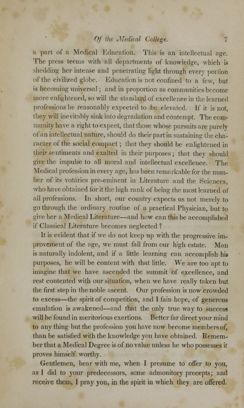 a part of a Medical Education. This is an intellectual age. The press teems with all departments of knowledge, which is shedding her intense and penetrating light through even- portion of the civilized globe. Education is not confined to a few, but is becoming universal; and in proportion as communities become more enlightened, so will the standard of excellence in the learned professions be reasonably expected to be elevated. If it is not, they will inevitably sink into degradation and contempt. The com- munity have a right to expect, that those whose pursuits are purely of an intellectual nature, should do their part in sustaining the cha- racter of the social compact; that they should be enlightened in their sentiments and exalted in their purposes ; that they should give the impulse to all moral and intellectual excellence. The Medical profession in every age, has been remarkable for the num- ber of its votaries pre-eminent in Literature and the Sciences, who have obtained for it the high rank of being the most learned of all professions. In short, our country expects us not merely to go through the ordinary routine of a practical Physician, but to give her a Medical Literature—and how can this be accomplished if Classical Literature becomes neglected 1 It is evident that if we do not keep up with the progressive im- provement of the age, we must fall from our high estate. Man is naturally indolent, and if a little learning can accomplish his purposes, he will be content with that little. We are too apt to imagine that we have ascended the summit of excellence, and rest contented with our situation, when we have really taken but the first step in the noble ascent. Our profession is now crowded to excess—the spirit of competition, and I fain hope, of generous emulation is awakened—and that the only true way to success will be found in meritorious exertions. Better far direct your mind to any thing but the profession you have now become members of, than be satisfied with the knowledge you have obtained. Remem- ber that a Medical Degree is of no value unless he who possesses it proves himself worthy. Gentlemen, bear with me, when I presume to offer to you, as I did to your predecessors, some admonitory precepts; and receive them, I pray you, in the spirit in which they are offered.