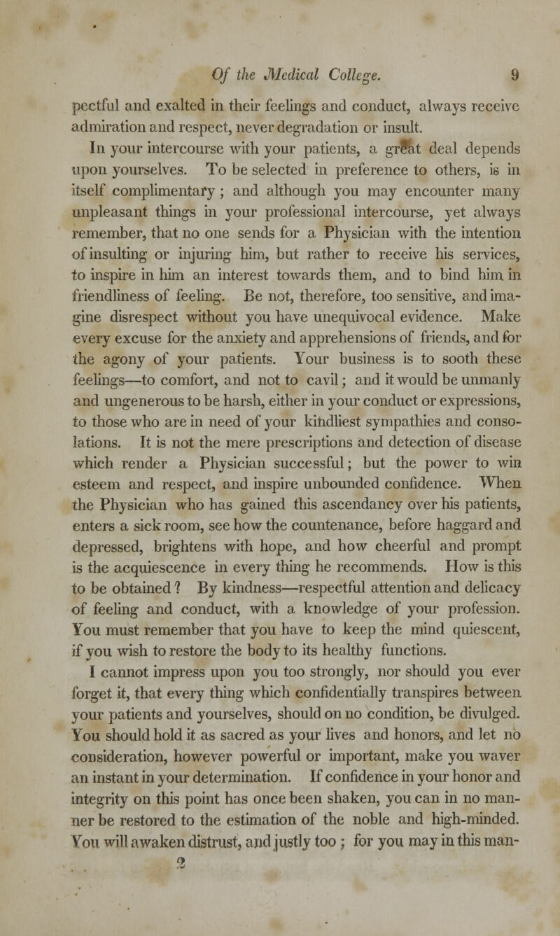 pectful and exalted in their feelings and conduct, always receive admiration and respect, never degradation or insult. In your intercourse with your patients, a grfat deal depends upon yourselves. To be selected in preference to others, i6 in itself complimentary; and although you may encounter many unpleasant things in your professional intercourse, yet always remember, that no one sends for a Physician with the intention of insulting or injuring him, but rather to receive his services, to inspire in him an interest towards them, and to bind him in friendliness of feeling. Be not, therefore, too sensitive, and ima- gine disrespect without you have unequivocal evidence. Make every excuse for the anxiety and apprehensions of friends, and for the agony of your patients. Your business is to sooth these feelings—to comfort, and not to cavil; and it would be unmanly and ungenerous to be harsh, either in your conduct or expressions, to those who are in need of your kindliest sympathies and conso- lations. It is not the mere prescriptions and detection of disease which render a Physician successful; but the power to win esteem and respect, and inspire unbounded confidence. When the Physician who has gained this ascendancy over his patients, enters a sick room, see how the countenance, before haggard and depressed, brightens with hope, and how cheerful and prompt is the acquiescence in every thing he recommends. How is this to be obtained 1 By kindness—respectful attention and delicacy of feeling and conduct, with a knowledge of your profession. You must remember that you have to keep the mind quiescent, if you wish to restore the body to its healthy functions. I cannot impress upon you too strongly, nor should you ever forget it, that every thing which confidentially transpires between your patients and yourselves, should on no condition, be divulged. You should hold it as sacred as your lives and honors, and let no consideration, however powerful or important, make you waver an instant in your determination. If confidence in your honor and integrity on this point has once been shaken, you can in no man- ner be restored to the estimation of the noble and high-minded. You will awaken distrust, and justly too ; for you may in this man- 9