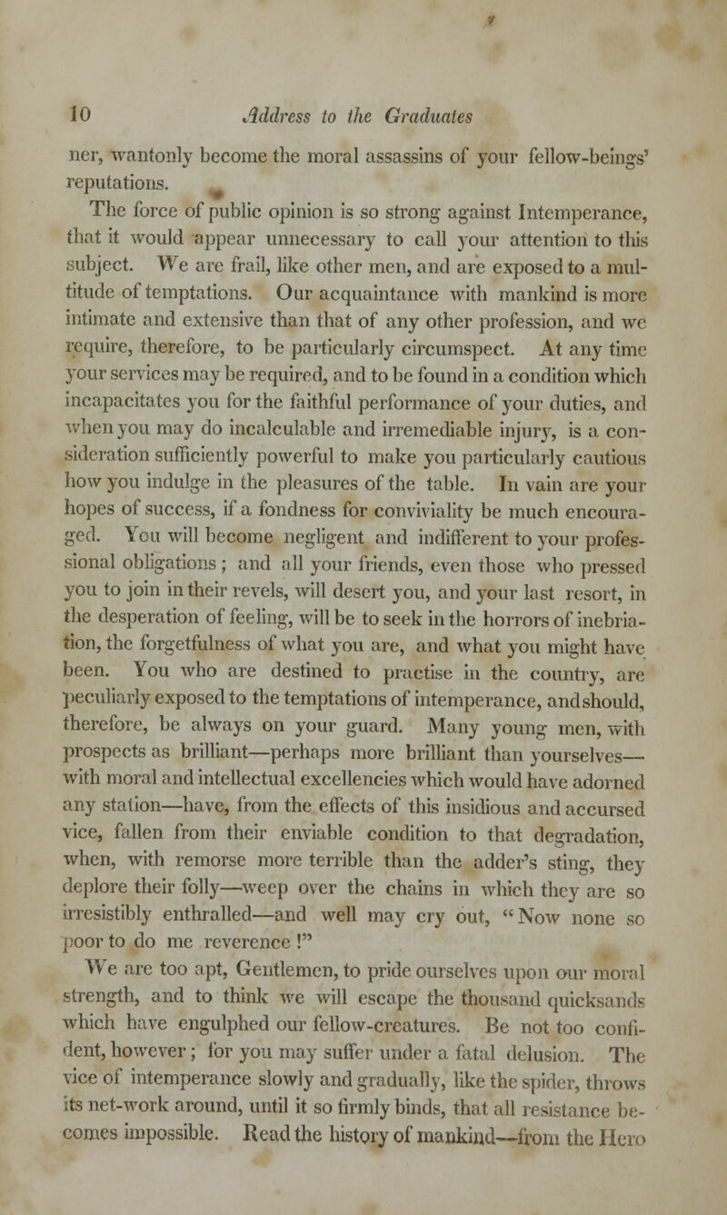 ner, wantonly become the moral assassins of your fellow-beings' reputations. The force of public opinion is so strong against Intemperance, that it would appear unnecessary to call your attention to this subject. We are frail, like other men, and are exposed to a mul- titude of temptations. Our acquaintance with mankind is more intimate and extensive than that of any other profession, and we require, therefore, to be particularly circumspect. At any time your services may be required, and to be found in a condition which incapacitates you for the faithful performance of 3^our duties, and when you may do incalculable and irremediable injury, is a con- sideration sufficiently powerful to make you particularly cautious how you indulge in the pleasures of the table. In vain are your hopes of success, if a fondness for conviviality be much encoura- ged. You will become negligent and indifferent to your profes- sional obligations ; and all your friends, even those who pressed you to join in their revels, will desert you, and your last resort, in the desperation of feeling, will be to seek in the horrors of inebria- tion, the forgetfulness of what you are, and what you might have been. You who are destined to practise in the country, are peculiarly exposed to the temptations of intemperance, and should, therefore, be always on your guard. Many young men, with prospects as brilliant—perhaps more brilliant than yourselves— with moral and intellectual excellencies which would have adorned any station—have, from the effects of this insidious and accursed vice, fallen from their enviable condition to that degradation, when, with remorse more terrible than the adder's sting, they deplore their folly—weep over the chains in which they are so irresistibly enthralled—and well may cry out, Now none so poor to do me reverence ! We are too apt, Gentlemen, to pride ourselves upon our moral strength, and to think we will escape the thousand quicksands which have engulphed our fellow-creatures. Be not too confi- dent, however; for you may suffer under a fatal delusion. The vice of intemperance slowly and gradually, like the spider, throws its net-work around, until it so firmly binds, that all resistance be- comes impossible. Read the history of mankind—from the Hero