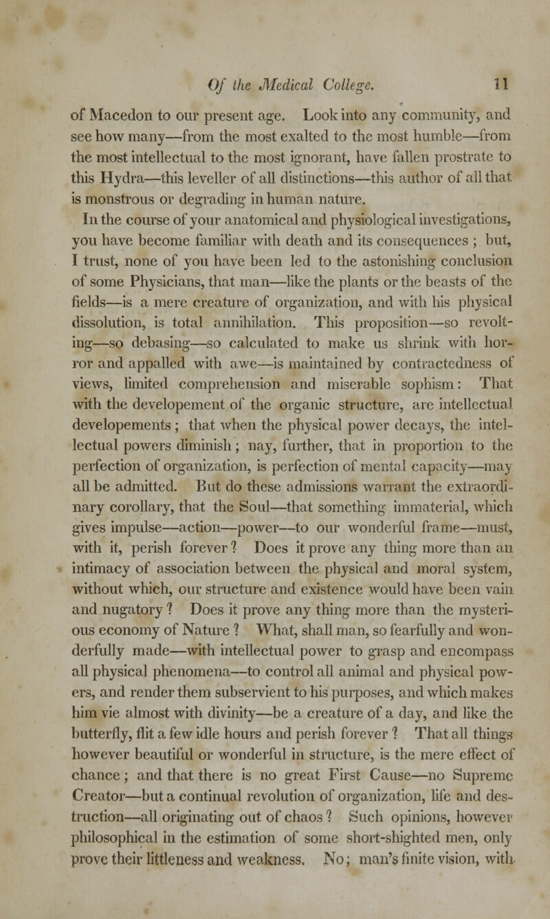 of Macedon to our present age. Look into any community, and see how many—from the most exalted to the most humble—from the most intellectual to the most ignorant, have fallen prostrate to this Hydra—this leveller of all distinctions—this author of ail that is monstrous or degrading in human nature. In the course of your anatomical and physiological investigations, you have become familiar with death and its consequences ; but, I trust, none of you have been led to the astonishing conclusion of some Physicians, that man—like the plants or the beasts of the fields—is a mere creature of organization, and with his physical dissolution, is total annihilation. This proposition—so revolt- ing—so debasing—so calculated to make us shrink with hor- ror and appalled with awe—is maintained by contractedness of views, limited comprehension and miserable sophism: That with the developement of the organic structure, are intellectual developements ; that when the physical power decays, the intel- lectual powers diminish; nay, further, that in proportion to the perfection of organization, is perfection of mental capacity—may all be admitted. But do these admissions warrant the extraordi- nary corollary, that the Soul—that something immaterial, which gives impulse—action—power—to our wonderful frame—must, with it, perish forever 1 Does it prove any thing more than an intimacy of association between the physical and moral system, without which, our structure and existence would have been vain and nugatory 1 Does it prove any thing more than the mysteri- ous economy of Nature ? What, shall man, so fearfully and won- derfully made—with intellectual power to grasp and encompass all physical phenomena—to control all animal and physical pow- ers, and render them subservient to his purposes, and which makes him vie almost with divinity—be a creature of a day, and like the butterfly, flit a few idle hours and perish forever 1 That all things however beautiful or wonderful in structure, is the mere effect of chance; and that there is no great First Cause—no Supreme Creator—but a continual revolution of organization, life and des- truction—all originating out of chaos 1 Such opinions, however philosophical in the estimation of some short-shighted men, only prove their littleness and weakness. No: man's finite vision, with