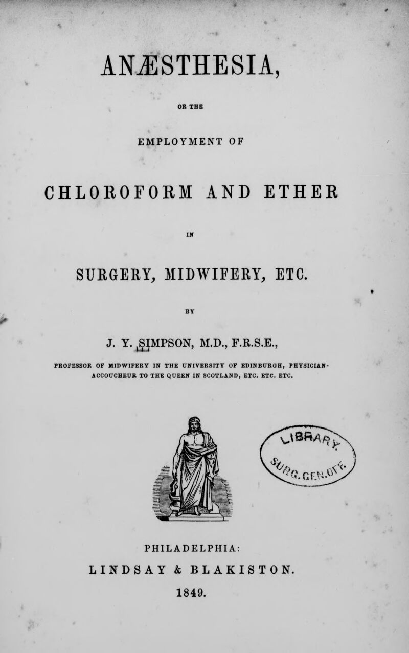 ANESTHESIA, OR THE EMPLOYMENT OF CHLOROFORM AND ETHER SURGERY, MIDWIFERY, ETC. J. Y. jgJMPSON, M.D., F.R.S.E., PROFESSOR OF MIDWIFERY IN THE UNIVERSITY OF EDINBURGH, PHYSICIAN- ACCOUCHEUR TO THE QUEEN IN SCOTLAND, ETC. ETC. ETC. PHILADELPHIA: LINDSAY & BLAKISTON. 1849.