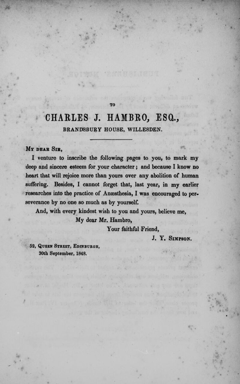 TO CHAELES J. HAMBRO, ESCl., BRANDSBURY HOUSE, WILLESDEN. My dear Sir, I venture to inscribe the following pages to you, to mark my deep and sincere esteem for your character; and because I know no heart that will rejoice more than yours over any abolition of human suffering. Besides, I cannot forget that, last year, in my earlier researches into the practice of Anaesthesia, I was encouraged to per- severance by no one so much as by yourself. And, with every kindest wish to you and yours, believe me, My dear Mr. Hambro, Your faithful Friend, J. Y. Simpson. 52, Queen Street, Edinburgh, 30th September, 1848.