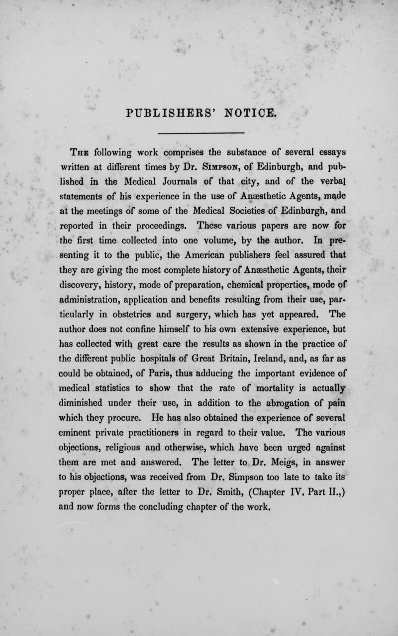 PUBLISHERS' NOTICE. The following work comprises the substance of several essays written at different times by Dr. Simpson, of Edinburgh, and pub- lished in the Medical Journals of that city, and of the verbal statements of his experience in the use of Anaesthetic Agents, made at the meetings of some of the Medical Societies of Edinburgh, and reported in their proceedings. These various papers are now for the first time collected into one volume, by the author. In pre- senting it to the public, the American publishers feel assured that they are giving the most complete history of Anaesthetic Agents, their discovery, history, mode of preparation, chemical properties, mode of administration, application and benefits resulting from their use, par- ticularly in obstetrics and surgery, which has yet appeared. The author does not confine himself to his own extensive experience, but has collected with great care the results as shown in the practice of the different public hospitals of Great Britain, Ireland, and, as far as could be obtained, of Paris, thus adducing the important evidence of medical statistics to show that the rate of mortality is actually diminished under their use, in addition to the abrogation of pain which they procure. He has also obtained the experience of several eminent private practitioners in regard to their value. The various objections, religious and otherwise, which have been urged against them are met and answered. The letter to Dr. Meigs, in answer to his objections, was received from Dr. Simpson too late to take its proper place, after the letter to Dr. Smith, (Chapter IV. Part II.,) and now forms the concluding chapter of the work.