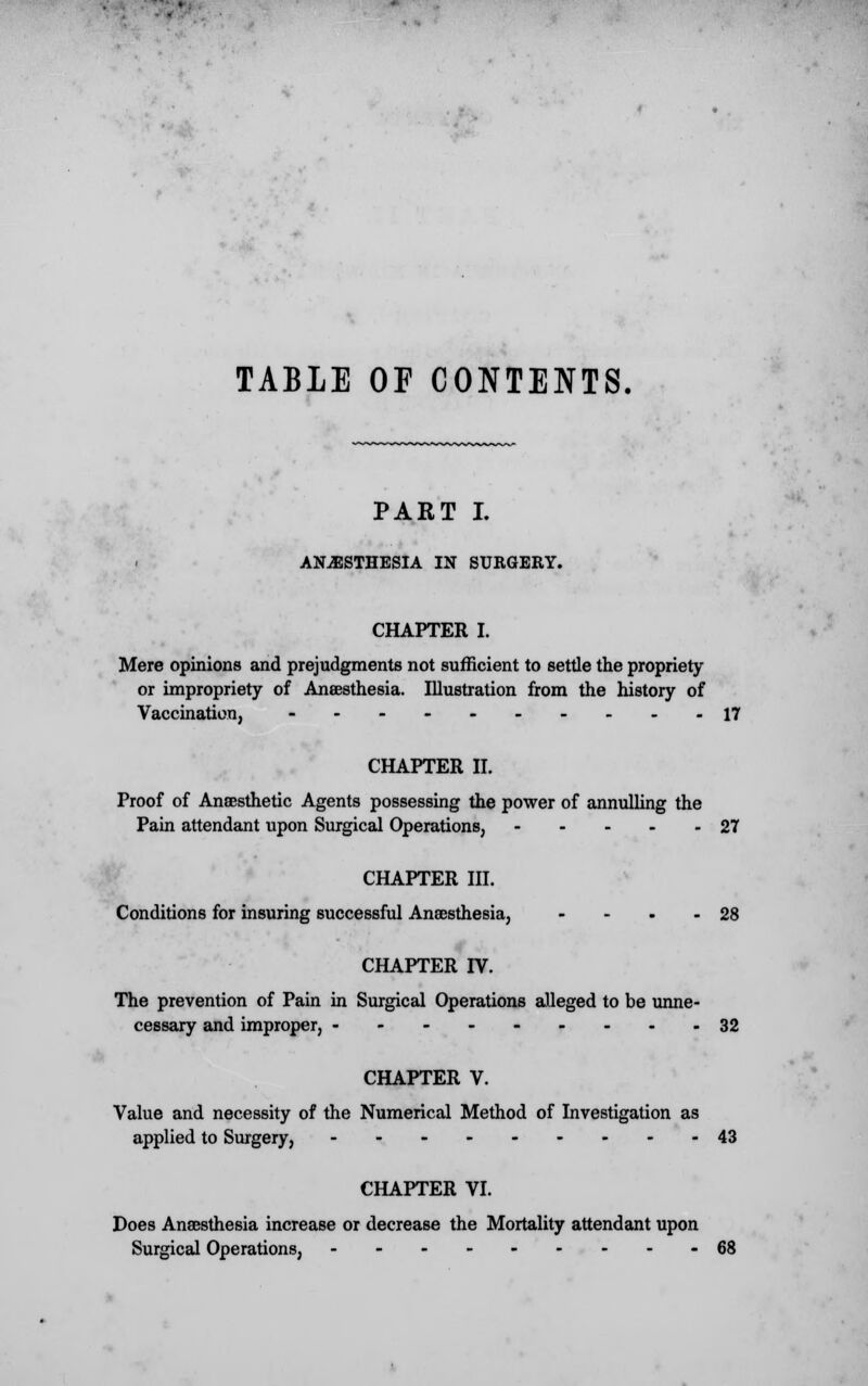 TABLE OF CONTENTS. PART I. ANAESTHESIA IN SURGERY. CHAPTER I. Mere opinions and prejudgments not sufficient to settle the propriety or impropriety of Anaesthesia. Illustration from the history of Vaccination, ----- 17 CHAPTER II. Proof of Anaesthetic Agents possessing the power of annulling the Pain attendant upon Surgical Operations, 27 CHAPTER III. Conditions for insuring successful Anaesthesia, - - . - 28 CHAPTER IV. The prevention of Pain in Surgical Operations alleged to be unne- cessary and improper, 32 CHAPTER V. Value and necessity of the Numerical Method of Investigation as applied to Surgery, 43 CHAPTER VI. Does Anaesthesia increase or decrease the Mortality attendant upon Surgical Operations, 68