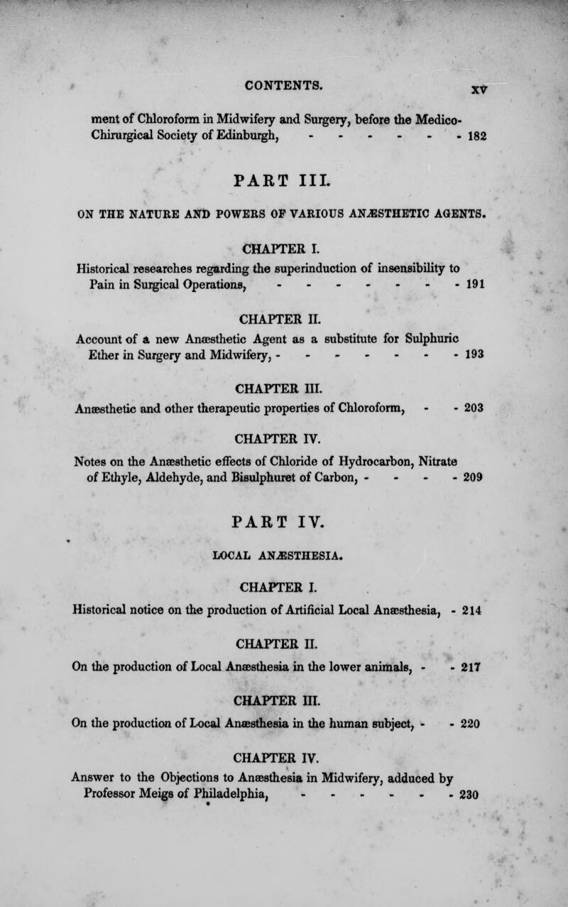 CONTENTS. XV ment of Chloroform in Midwifery and Surgery, before the Medico- Chirurgical Society of Edinburgh, 182 PART III. ON THE NATURE AND POWERS OF VARIOUS ANESTHETIC AGENTS. CHAPTER L Historical researches regarding the superinduction of insensibility to Pain in Surgical Operations, 191 CHAPTER II. Account of a new Anaesthetic Agent as a substitute for Sulphuric Ether in Surgery and Midwifery, - - - - - - -193 CHAPTER III. Anaesthetic and other therapeutic properties of Chloroform, - - 203 CHAPTER IV. Notes on the Anaesthetic effects of Chloride of Hydrocarbon, Nitrate of Ethyle, Aldehyde, and Bisulphuret of Carbon, - 209 PART IV. LOCAL ANESTHESIA. CHAPTER I. Historical notice on the production of Artificial Local Anaesthesia, - 214 CHAPTER II. On the production of Local Anaesthesia in the lower animals, - - 217 CHAPTER III. On the production of Local Anaesthesia in the human subject, - - 220 CHAPTER IV. Answer to the Objections to Anaesthesia in Midwifery, adduced by Professor Meigs of Philadelphia, ...... 230