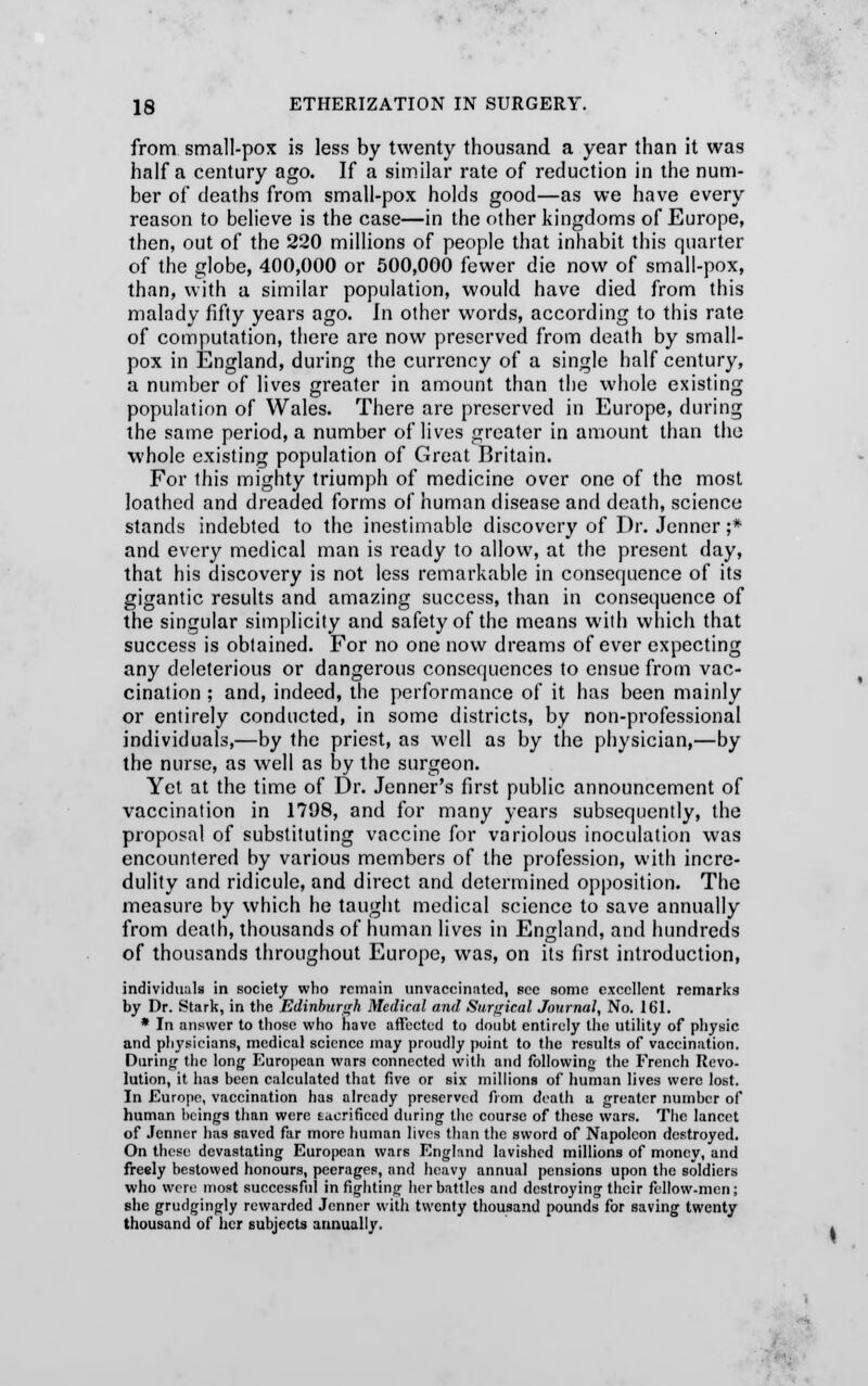 from small-pox is less by twenty thousand a year than it was half a century ago. If a similar rate of reduction in the num- ber of deaths from small-pox holds good—as we have every reason to believe is the case—in the other kingdoms of Europe, then, out of the 220 millions of people that inhabit this quarter of the globe, 400,000 or 500,000 fewer die now of small-pox, than, with a similar population, would have died from this malady fifty years ago. In other words, according to this rate of computation, there are now preserved from death by small- pox in England, during the currency of a single half century, a number of lives greater in amount than the whole existing population of Wales. There are preserved in Europe, during the same period, a number of lives greater in amount than the whole existing population of Great Britain. For this mighty triumph of medicine over one of the most loathed and dreaded forms of human disease and death, science stands indebted to the inestimable discovery of Dr. Jenner ;* and every medical man is ready to allow, at the present day, that his discovery is not less remarkable in consequence of its gigantic results and amazing success, than in consequence of the singular simplicity and safety of the means with which that success is obtained. For no one now dreams of ever expecting any deleterious or dangerous consequences to ensue from vac- cination ; and, indeed, the performance of it has been mainly or entirely conducted, in some districts, by non-professional individuals,—by the priest, as well as by the physician,—by the nurse, as well as by the surgeon. Yet at the time of Dr. Jenner's first public announcement of vaccination in 1798, and for many years subsequently, the proposal of substituting vaccine for variolous inoculation was encountered by various members of the profession, with incre- dulity and ridicule, and direct and determined opposition. The measure by which he taught medical science to save annually from death, thousands of human lives in England, and hundreds of thousands throughout Europe, was, on its first introduction, individuals in society who remain unvaccinatcd, see some excellent remarks by Dr. Stark, in the Edinburgh Medical and Surgical Journal, No. 161. * In answer to those who have affected to douht entirely the utility of physic and physicians, medical science may proudly point to the results of vaccination. During the long European wars connected witli and following the French Revo- lution, it has been calculated that five or six millions of human lives were lost. In Europe, vaccination has already preserved from death a greater number of human beings than were tacrificcd during the course of these wars. The lancet of Jenner has saved far more human lives than the sword of Napoleon destroyed. On these devastating European wars England lavished millions of money, and freely bestowed honours, peerages, and heavy annual pensions upon the soldiers who were most successful infighting her battles and destroying their fellow-mcn; she grudgingly rewarded Jenner with twenty thousand pounds for saving twenty thousand of her subjects annually.