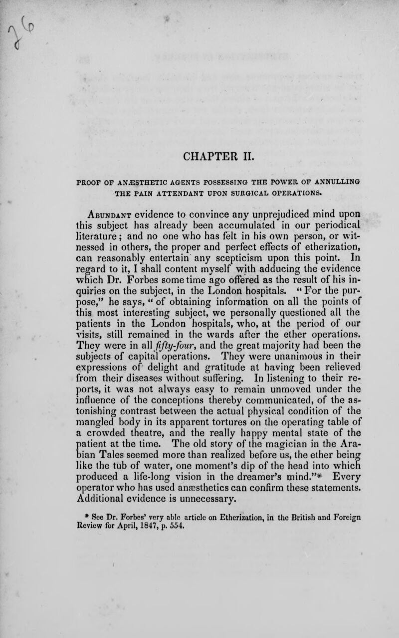 PROOF OF ANESTHETIC AGENTS POSSESSING THE POWER. OF ANNULLING THE PAIN ATTENDANT UPON SURGICAL OPERATIONS. Abundant evidence to convince any unprejudiced mind upon this subject has already been accumulated in our periodical literature; and no one who has felt in his own person, or wit- nessed in others, the proper and perfect effects of etherization, can reasonably entertain any scepticism upon this point. In regard to it, I shall content myself with adducing the evidence which Dr. Forbes some time ago offered as the result of his in- quiries on the subject, in the London hospitals.  For the pur- pose, he says,  of obtaining information on all the points of this most interesting subject, we personally questioned all the patients in the London hospitals, who, at the period of our visits, still remained in the wards after the ether operations. They were in all fifty-four, and the great majority had been the subjects of capital operations. They were unanimous in their expressions of delight and gratitude at having been relieved from their diseases without suffering. In listening to their re- ports, it was not always easy to remain unmoved under the influence of the conceptions thereby communicated, of the as- tonishing contrast between the actual physical condition of the mangled body in its apparent tortures on the operating table of a crowded theatre, and the really happy mental state of the patient at the time. The old story of the magician in the Ara- bian Tales seemed more than realized before us, the ether being like the tub of water, one moment's dip of the head into which produced a life-long vision in the dreamer's mind.* Every operator who has used anaesthetics can confirm these statements. Additional evidence is unnecessary. * See Dr. Forbes' very able article on Etherization, in the British and Foreign Review for April, 1847, p. 554.