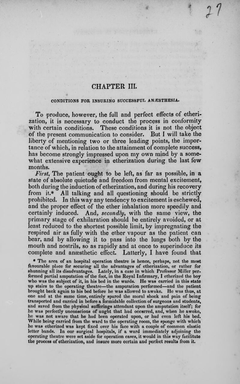 ;? CHAPTER III. CONDITIONS FOR INSURING SUCCESSFUL ANESTHESIA. To produce, however, the full and perfect effects of etheri- zation, it is necessary to conduct the process in conformity with certain conditions. These conditions it is not the object of the present communication to consider. But I will take the liberty of mentioning two or three leading points, the impor- tance of which, in relation to the attainment of complete success, has become strongly impressed upon my own mind by a some- what extensive experience in etherization during the last few months. First, The patient ought to be left, as far as possible, in a state of absolute quietude and freedom from mental excitement, both during the induction of etherization, and during his recovery from it.* All talking and all questioning should be strictly prohibited. In this way any tendency to excitement is eschewed, and the proper effect of the ether inhalation more speedily and certainly induced. And, secondly, with the same view, the primary stage of exhilaration should be entirely avoided, or at least reduced to the shortest possible limit, by impregnating the respired air as fully with the ether vapour as the patient can bear, and by allowing it to pass into the lungs both by the mouth and nostrils, so as rapidly and at once to superinduce its complete and anassthetic effect. Latterly, I have found that * The area of an hospital operation theatre is hence, perhaps, not the most favourable phicc for securing all the advantages of etherization, or rather for shunning all its disadvantages. Lately, in a case in which Professor Miller per- formed partial amputation of the foot, in the Royal Infirmary, I etherized the boy who was the subject of it, in his bed in the wards. He was carried in this state up stairs to the operating theatre—the amputation performed—and the patient brought back again to his bed before he was allowed to awake. He was thus, at one and at the same time, entirely spared the moral shock and pain of being transported and carried in before a formidable collection of surgeons and students, and saved from the physical sufferings attendant upon the amputation itself; for he was perfectly unconscious of aught that had occurred, and, when he awoke, he was not aware that he had been operated upon, or had even left his bed. While being carried from the ward to the operating room, the sponge with which he was etherized was kept fixed over his face with a couple of common elastic letter bands. In our surgical hospitals, if a ward immediately adjoining the operating theatre were set aside for operation cases, it would in this way facilitate the process of etherization, and insure more certain and perfect results from it.