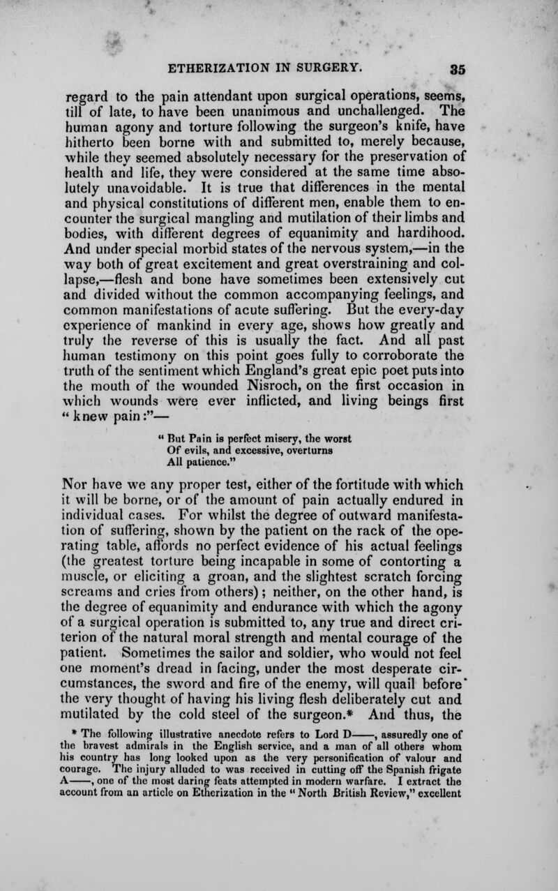 regard to the pain attendant upon surgical operations, seems, till of late, to have been unanimous and unchallenged. The human agony and torture following the surgeon's knife, have hitherto been borne with and submitted to, merely because, while they seemed absolutely necessary for the preservation of health and life, they were considered at the same time abso- lutely unavoidable. It is true that differences in the mental and physical constitutions of different men, enable them to en- counter the surgical mangling and mutilation of their limbs and bodies, with different degrees of equanimity and hardihood. And under special morbid states of the nervous system,—in the way both of great excitement and great overstraining and col- lapse,—flesh and bone have sometimes been extensively cut and divided without the common accompanying feelings, and common manifestations of acute suffering. But the every-day experience of mankind in every age, shows how greatly and truly the reverse of this is usually the fact. And all past human testimony on this point goes fully to corroborate the truth of the sentiment which England's great epic poet puts into the mouth of the wounded Nisroch, on the first occasion in which wounds were ever inflicted, and living beings first  knew pain:—  But Pain is perfect misery, the worst Of evils, and excessive, overturns All patience. Nor have we any proper test, either of the fortitude with which it will be borne, or of the amount of pain actually endured in individual cases. For whilst the degree of outward manifesta- tion of suffering, shown by the patient on the rack of the ope- rating table, affords no perfect evidence of his actual feelings (the greatest torture being incapable in some of contorting a muscle, or eliciting a groan, and the slightest scratch forcing screams and cries from others); neither, on the other hand, is the degree of equanimity and endurance with which the agony of a surgical operation is submitted to, any true and direct cri- terion of the natural moral strength and mental courage of the patient. Sometimes the sailor and soldier, who would not feel one moment's dread in facing, under the most desperate cir- cumstances, the sword and fire of the enemy, will quail before the very thought of having his living flesh deliberately cut and mutilated by the cold steel of the surgeon.* And thus, the * The following illustrative anecdote refers to Lord D , assuredly one of the hravest admirals in the English service, and a man of all others whom his country has long looked upon as the very personification of valour and courage. The injury alluded to was received in cutting off the Spanish frigate A , one of the most daring feats attempted in modern warfare. I extract the account from an article on Etherization in the  North British Review, excellent