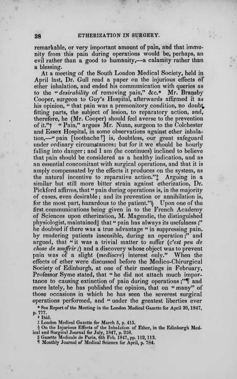 remarkable, or very important amount of pain, and that immu- nity from this pain during operations would be, perhaps, an evil rather than a good to humanity,—a calamity rather than a blessing. At a meeting of the South London Medical Society, held in April last, Dr. Gull read a paper on the injurious effects of ether inhalation, and ended his communication with queries as to the desirability of removing pain, &c* Mr. Bransby Cooper, surgeon to Guy's Hospital, afterwards affirmed it as his opinion,  that pain was a premonitory condition, no doub^ fitting parts, the subject of lesion, to reparatory action, and, therefore, he (Mr. Cooper) should feel averse to the prevention of it.j  Pain, argues Mr. Nunn, surgeon to the Colchester and Essex Hospital, in some observations against ether inhala- tion,—pain [toothache?] is, doubtless, our great safeguard under ordinary circumstances; but for it we should be hourly falling into danger; and I am (he continues) inclined to believe that pain should be considered as a healthy indication, and as an essential concomitant with surgical operations, and that it is amply compensated by the effects it produces on the system, as the natural incentive to reparative action.J Arguing in a similar but still more bitter strain against etherization, Dr. Pickford affirms, that  pain during operations is, in the majority of cases, even desirable; and its prevention or annihilation is, for the most part, hazardous to the patient.^ Upon one of the first communications being given in to the French Academy of Sciences upon etherization, M. Magendie, the distinguished physiologist, maintained|| that  pain has always its usefulness ; he doubted if there was a true advantage  in suppressing pain, by rendering patients insensible, during an operation; and argued, that it was a trivial matter to suffer (c'est peu de chose de souffrir;) and a discovery whose object was to prevent pain was of a slight (mediocre) interest only. When the effects of ether were discussed before the Medico-Chirurgical Society of Edinburgh, at one of their meetings in February, Professor Syme stated, that  he did not attach much impor- tance to causing extinction of pain during operations ;T and more lately, he has published the opinion, that on  many of those occasions in which he has seen the severest surgical operations performed, and  under the greatest liberties ever * See Report of the Meeting1 in the London Medical Gazette for April 30,1847, p. 777. + Ibid. I London Medical Gazette for March 5, p. 415. § On the Injurious Effects of the Inhalation of Ether, in the Edinburgh Med- ical and Surgical Journal for July, 1847, p. 258. || Gazette Modicale de Paris, 6th Feb. 1847, pp. 112,113. T Monthly Journal of Medical Science for April, p. 784.