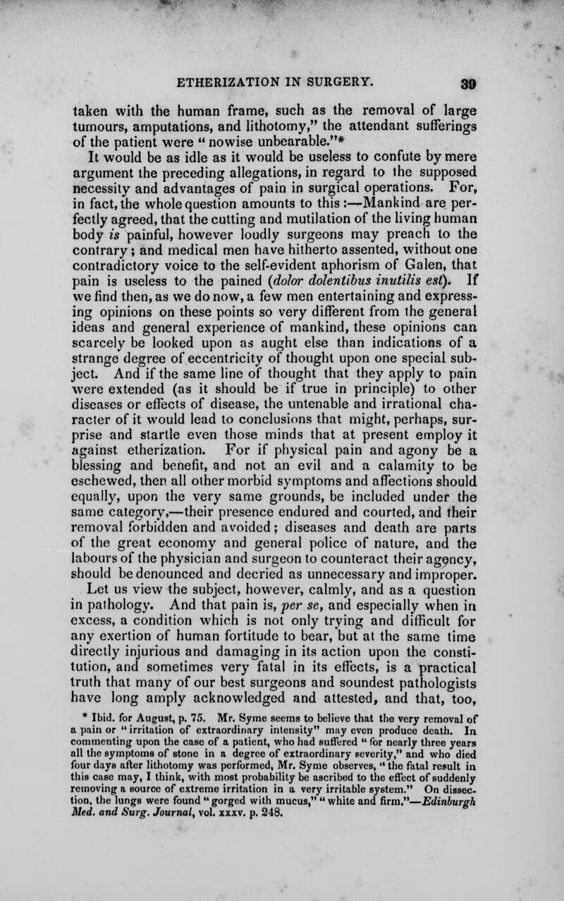 taken with the human frame, such as the removal of large tumours, amputations, and lithotomy, the attendant sufferings of the patient were  nowise unbearable.* It would be as idle as it would be useless to confute by mere argument the preceding allegations, in regard to the supposed necessity and advantages of pain in surgical operations. For, in fact, the whole question amounts to this :—Mankind are per- fectly agreed, that the cutting and mutilation of the living human body is painful, however loudly surgeons may preach to the contrary ; and medical men have hitherto assented, without one contradictory voice to the self-evident aphorism of Galen, that pain is useless to the pained (dolor dolentibus inutilis est). If we find then, as we do now, a few men entertaining and express- ing opinions on these points so very different from the general ideas and general experience of mankind, these opinions can scarcely be looked upon as aught else than indications of a strange degree of eccentricity of thought upon one special sub- ject. And if the same line of thought that they apply to pain were extended (as it should be if true in principle) to other diseases or effects of disease, the untenable and irrational cha- racter of it would lead to conclusions that might, perhaps, sur- prise and startle even those minds that at present employ it against etherization. For if physical pain and agony be a blessing and benefit, and not an evil and a calamity to be eschewed, then all other morbid symptoms and affections should equally, upon the very same grounds, be included under the same category,—their presence endured and courted, and their removal forbidden and avoided; diseases and death are parts of the great economy and general police of nature, and the labours of the physician and surgeon to counteract their agency, should be denounced and decried as unnecessary and improper. Let us view the subject, however, calmly, and as a question in pathology. And that pain is, per se, and especially when in excess, a condition which is not only trying and difficult for any exertion of human fortitude to bear, but at the same time directly injurious and damaging in its action upon the consti- tution, and sometimes very fatal in its effects, is a practical truth that many of our best surgeons and soundest pathologists have long amply acknowledged and attested, and that, too, * Ibid, for August, p. 75. Mr. Syme seems to believe that the very removal of a pain or irritation of extraordinary intensity may even produce death. In commenting upon the case of a patient, who had suffered  for nearly three years all the symptoms of stone in a degree of extraordinary severity, and who died four days after lithotomy was performed, Mr. Syme observes,  the fatal result in this case may, I think, with most probability be ascribed to the effect of suddenly removing a source of extreme irritation in a very irritable system. On dissec- tion, the lungs were found gorged with mucus, white and firm.—Edinburgh Med. and Surg. Journal, vol. xxxv. p. 248.