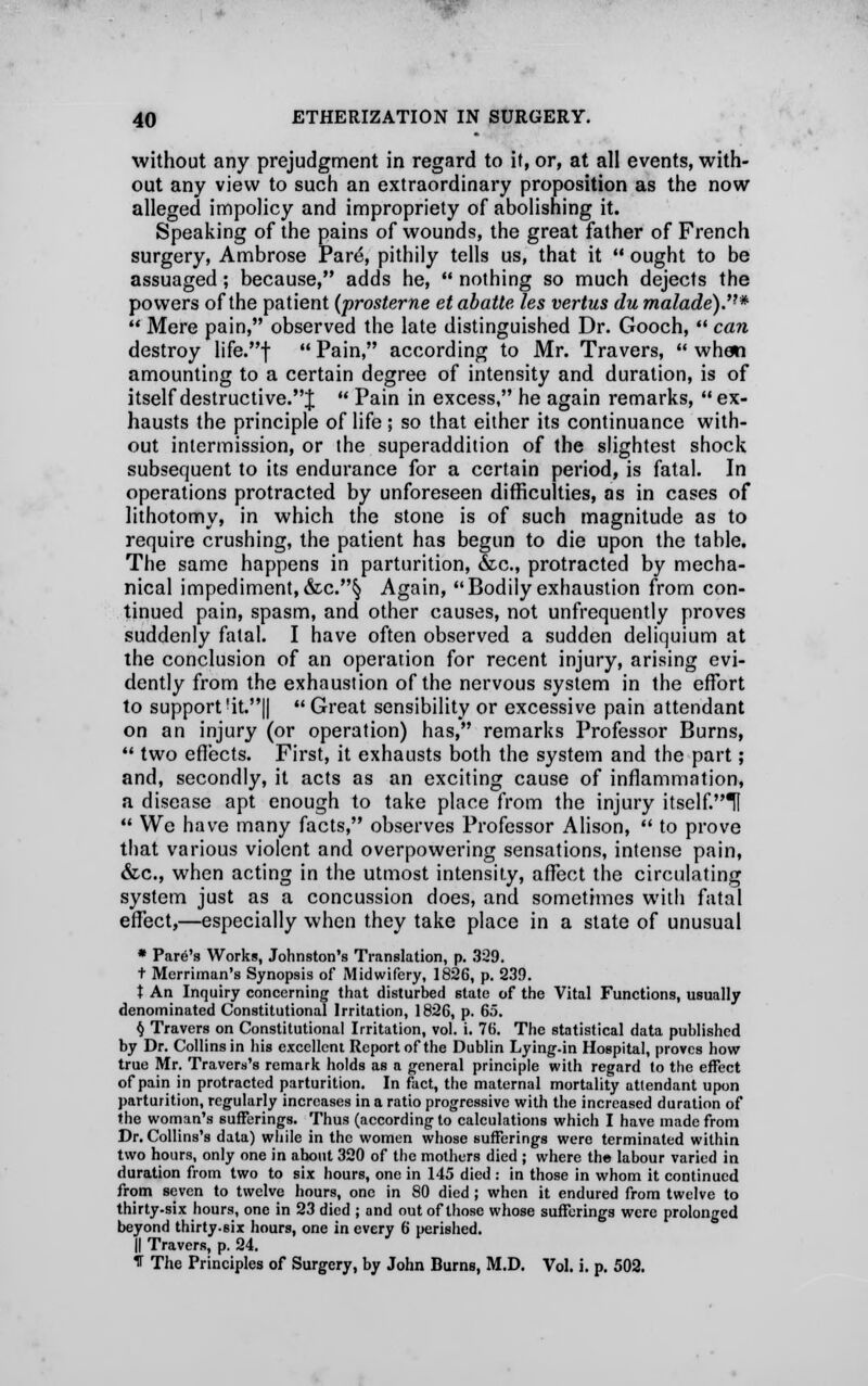 without any prejudgment in regard to it, or, at all events, with- out any view to such an extraordinary proposition as the now alleged impolicy and impropriety of abolishing it. Speaking of the pains of wounds, the great father of French surgery, Ambrose Pare, pithily tells us, that it  ought to be assuaged; because, adds he,  nothing so much dejects the powers of the patient (prosterne et abatte les vertus du malade).'!*  Mere pain, observed the late distinguished Dr. Gooch,  can destroy life.f Pain, according to Mr. Travers, when amounting to a certain degree of intensity and duration, is of itself destructive.;};  Pain in excess, he again remarks, ex- hausts the principle of life ; so that either its continuance with- out intermission, or the superaddition of the slightest shock subsequent to its endurance for a certain period, is fatal. In operations protracted by unforeseen difficulties, as in cases of lithotomy, in which the stone is of such magnitude as to require crushing, the patient has begun to die upon the table. The same happens in parturition, &c, protracted by mecha- nical impediment,&c.§ Again, Bodily exhaustion from con- tinued pain, spasm, and other causes, not unfrequently proves suddenly fatal. I have often observed a sudden deliquium at the conclusion of an operation for recent injury, arising evi- dently from the exhaustion of the nervous system in the effort to support !it.||  Great sensibility or excessive pain attendant on an injury (or operation) has, remarks Professor Burns,  two effects. First, it exhausts both the system and the part; and, secondly, it acts as an exciting cause of inflammation, a disease apt enough to take place from the injury itself.lf  We have many facts, observes Professor Alison,  to prove that various violent and overpowering sensations, intense pain, &c, when acting in the utmost intensity, affect the circulating system just as a concussion does, and sometimes with fatal effect,—especially when they take place in a state of unusual * Pare's Works, Johnston's Translation, p. 329. t Merriman's Synopsis of Midwifery, 1826, p. 239. t An Inquiry concerning that disturbed state of the Vital Functions, usually denominated Constitutional Irritation, 1826, p. 65. § Travers on Constitutional Irritation, vol. i. 76. The statistical data published by Dr. Collins in his excellent Report of the Dublin Lying-in Hospital, proves how true Mr. Travel's remark holds as a general principle with regard to the effect of pain in protracted parturition. In fact, the maternal mortality attendant upon parturition, regularly increases in a ratio progressive with the increased duration of the woman's sufferings. Thus (according to calculations which I have made from Dr. Collins's data) while in the women whose sufferings were terminated within two hours, only one in about 320 of the mothers died ; where the labour varied in duration from two to six hours, one in 145 died : in those in whom it continued from seven to twelve hours, one in 80 died ; when it endured from twelve to thirty-six hours, one in 23 died ; and out of those whose sufferings were prolonged beyond thirty.six hours, one in every 6 perished. || Travers, p. 24. 1 The Principles of Surgery, by John Burns, M.D. Vol. i. p. 502.