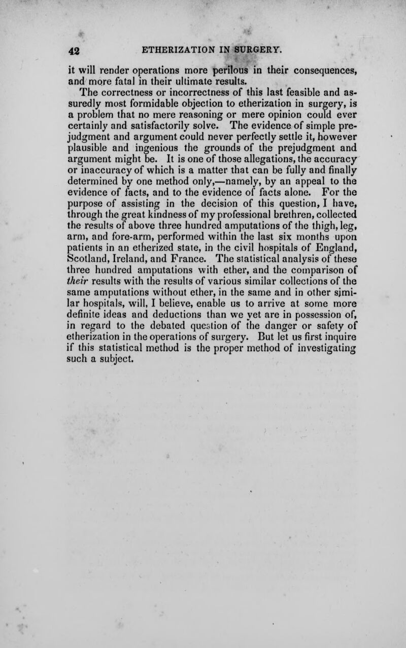 it will render operations more perilous in their consequences, and more fatal in their ultimate results. The correctness or incorrectness of this last feasible and as- suredly most formidable objection to etherization in surgery, is a problem that no mere reasoning or mere opinion could ever certainly and satisfactorily solve. The evidence of simple pre- judgment and argument could never perfectly settle it, however plausible and ingenious the grounds of the prejudgment and argument might be. It is one of those allegations, the accuracy or inaccuracy of which is a matter that can be fully and finally determined by one method only,—namely, by an appeal to the evidence of facts, and to the evidence of facts alone. For the purpose of assisting in the decision of this question, I have, through the great kindness of my professional brethren, collected the results of above three hundred amputations of the thigh, leg, arm, and fore-arm, performed within the last six months upon patients in an etherized state, in the civil hospitals of England, Scotland, Ireland, and France. The statistical analysis of these three hundred amputations with ether, and the comparison of their results with the results of various similar collections of the same amputations without ether, in the same and in other simi- lar hospitals, will, I believe, enable us to arrive at some more definite ideas and deductions than we yet are in possession of, in regard to the debated question of the danger or safety of etherization in the operations of surgery. But let us first inquire if this statistical method is the proper method of investigating such a subject.