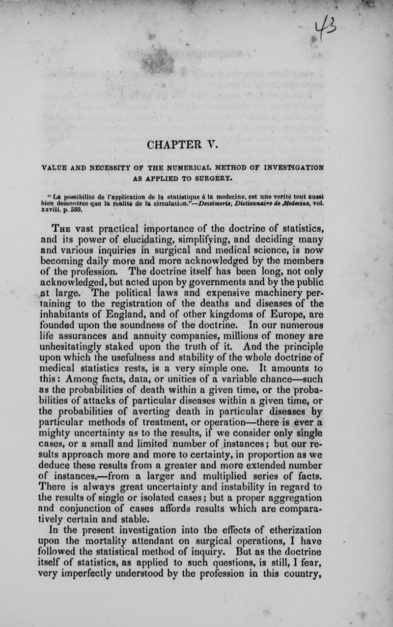 . •:•• $ CHAPTER V. VALUE AND NECESSITY OF THE NUMERICAL METHOD OF INVESTIGATION AS APPLIED TO SURGERY.  La possibility de l'application de la statistique a la medecine, est line verite tout anssi hien demon tree que la reality de la circulation.—Deieimeris, DiUionnaire de Medecine, vol. xxviii. p. 550. The vast practical importance of the doctrine of statistics, and its power of elucidating, simplifying, and deciding many and various inquiries in surgical and medical science, is now becoming daily more and more acknowledged by the members of the profession. The doctrine itself has been long, not only acknowledged, but acted upon by governments and by the public at large. The political laws and expensive machinery per- laining to the registration of the deaths and diseases of the inhabitants of England, and of other kingdoms of Europe, are founded upon the soundness of the doctrine. In our numerous life assurances and annuity companies, millions of money are unhesitatingly staked upon the truth of it. And the principle upon which the usefulness and stability of the whole doctrine of medical statistics rests, is a very simple one. It amounts to this: Among facts, data, or unities of a variable chance—such as the probabilities of death within a given time, or the proba- bilities of attacks of particular diseases within a given time, or the probabilities of averting death in particular diseases by particular methods of treatment, or operation—there is ever a mighty uncertainty as to the results, if we consider only single cases, or a small and limited number of instances; but our re- sults approach more and more to certainty, in proportion as we deduce these results from a greater and more extended number of instances,—from a larger and multiplied series of facts. There is always great uncertainty and instability in regard to the results of single or isolated cases; but a proper aggregation and conjunction of cases affords results which are compara- tively certain and stable. In the present investigation into the effects of etherization upon the mortality attendant on surgical operations, I have followed the statistical method of inquiry. But as the doctrine itself of statistics, as applied to such questions, is still, I fear, very imperfectly understood by the profession in this country,