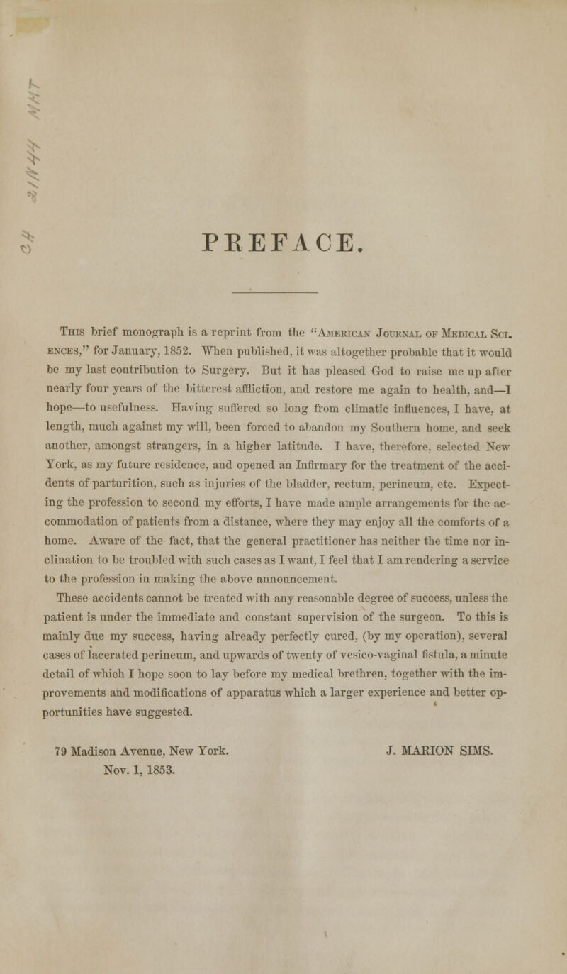 $ PEEFACE. This brief monograph is a reprint from the American Joukxal of Medtc.il Sci. ences, for January, 1852. When published, it was altogether probable that it would be my last contribution to Surgery. But it has pleased God to raise me up after nearly four years of the bitterest affliction, and restore me again to health, and—I hope—to usefulness. Having suffered so long from climatic influences, I have, at length, much against my will, been forced to abandon my Southern home, and seek another, amongst strangers, in a higher latitude. I have, therefore, selected New York, as my future residence, and opened an Infirmary for the treatment of the acci- dents of parturition, such as injuries of the bladder, rectum, perineum, etc. Expect- ing the profession to second my efforts, I have made ample arrangements for the ac- commodation of patients from a distance, where they may enjoy all the comforts of a home. Aware of the fact, that the general practitioner lias neither the time nor in- clination to be troubled with such cases as I want, I feel that I am rendering a service to the profession in making the above announcement. These accidents cannot be treated with any reasonable degree of success, unless the patient is under the immediate and constant supervision of the surgeon. To this is mainly due my success, having already perfectly cured, (by my operation), several cases of lacerated perineum, and upwards of twenty of vesico-vaginal fistula, a minute detail of which I hope soon to lay before my medical brethren, together with the im- provements and modifications of apparatus which a larger experience and better op- i portunities have suggested. 79 Madison Avenue, New York. J. MARION SLMS. Nov. 1, 1853.