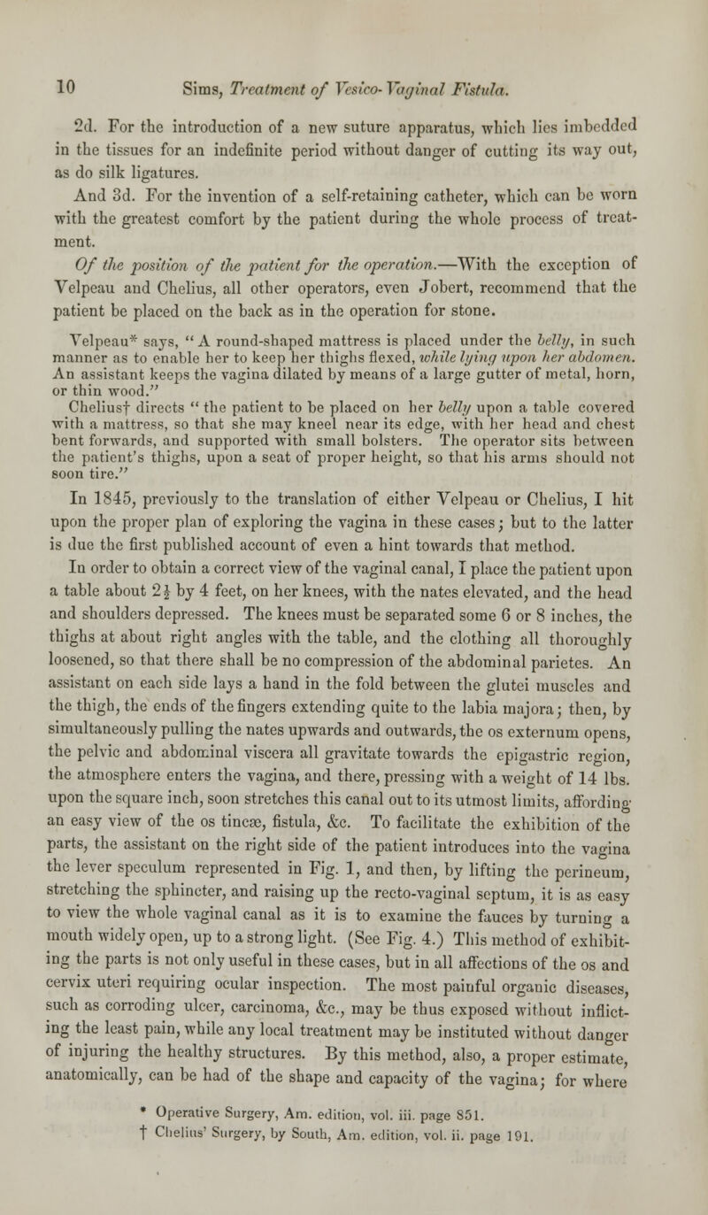 2d. For the introduction of a new suture apparatus, which lies imbedded in the tissues for an indefinite period without danger of cutting its way out, as do silk ligatures. And 3d. For the invention of a self-retaining catheter, which can be worn with the greatest comfort by the patient during the whole process of treat- ment. Of the position of the patient for the operation.—With the exception of Velpeau and Chelius, all other operators, even Jobert, recommend that the patient be placed on the back as in the operation for stone. Velpeau* says, A round-shaped mattress is placed under the belly, in such manner as to enable her to keep her thighs flexed, while lying upon her abdomen. An assistant keeps the vagina dilated by means of a large gutter of metal, horn, or thin wood. Cheliusf directs  the patient to be placed on her belly upon a table covered with a mattress, so that she may kneel near its edge, with her head and chest bent forwards, and supported with small bolsters. The operator sits between the patient's thighs, upon a seat of proper height, so that his arms should not soon tire. In 1845, previously to the translation of either Velpeau or Chelius, I hit upon the proper plan of exploring the vagina in these cases; but to the latter is due the first published account of even a hint towards that method. In order to obtain a correct view of the vaginal canal, I place the patient upon a table about 2£ by 4 feet, on her knees, with the nates elevated, and the head and shoulders depressed. The knees must be separated some 6 or 8 inches, the thighs at about right angles with the table, and the clothing all thoroughly loosened, so that there shall be no compression of the abdominal parietes. An assistant on each side lays a hand in the fold between the glutei muscles and the thigh, the ends of the fingers extending quite to the labia majora; then, by simultaneously pulling the nates upwards and outwards, the os externum opens, the pelvic and abdominal viscera all gravitate towards the epigastric region the atmosphere enters the vagina, and there, pressing with a weight of 14 lbs. upon the square inch, soon stretches this canal out to its utmost limits, affording an easy view of the os tineas, fistula, &c. To facilitate the exhibition of the parts, the assistant on the right side of the patient introduces into the vagina the lever speculum represented in Fig. 1, and then, by lifting the perineum, stretching the sphincter, and raising up the recto-vaginal septum, it is as easy to view the whole vaginal canal as it is to examine the fauces by turning a mouth widely open, up to a strong light. (See Fig. 4.) This method of exhibit- ing the parts is not only useful in these cases, but in all affections of the os and cervix uteri requiring ocular inspection. The most paiuful organic diseases, such as corroding ulcer, carcinoma, &c, may be thus exposed without inflict- ing the least pain, while any local treatment may be instituted without danger of injuring the healthy structures. By this method, also, a proper estimate, anatomically, can be had of the shape and capacity of the vagina; for where * Operative Surgery, Am. edition, vol. hi. page 851. t Chelius' Surgery, by South, Am. edition, vol. ii. page 191.