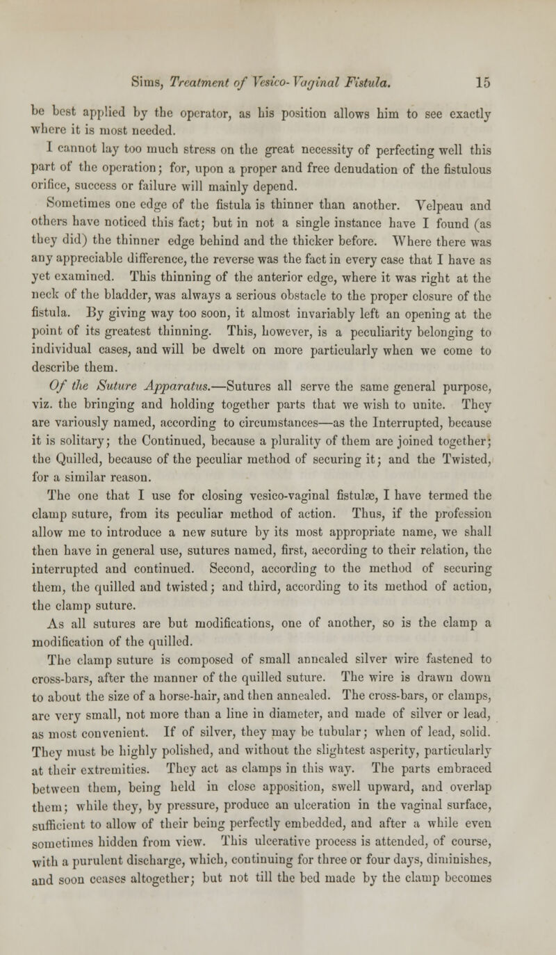 be best applied by the operator, as bis position allows him to see exactly where it is most needed. I cannot lay too much stress on the great necessity of perfecting well this part of the operation; for, upon a proper and free denudation of the fistulous orifice, success or failure will mainly depend. Sometimes one edge of the fistula is thinner than another. Velpeau and others have noticed this fact; but in not a single instance have I found (as they did) the thinner edge behind and the thicker before. Where there was any appreciable difference, the reverse was the fact in every case that I have as yet examined. This thinning of the anterior edge, where it was right at the neck of the bladder, was always a serious obstacle to the proper closure of the fistula. By giving way too soon, it almost invariably left an opening at the point of its greatest thinning. This, however, is a peculiarity belonging to individual cases, and will be dwelt on more particularly when we come to describe them. Of the Suture Apparahis.—Sutures all serve the same general purpose, viz. the bringing and holding together parts that we wish to unite. They are variously named, according to circumstances—as the Interrupted, because it is solitary; the Continued, because a plurality of them are joined together; the Quilled, because of the peculiar method of securing it; and the Twisted, for a similar reason. The one that I use for closing vesico-vaginal fistulae, I have termed the clamp suture, from its peculiar method of action. Thus, if the profession allow me to introduce a new suture by its most appropriate name, we shall then have in general use, sutures named, first, according to their relation, the interrupted and continued. Second, according to the method of securing them, the quilled and twisted; and third, according to its method of action, the clamp suture. As all sutures are but modifications, one of another, so is the clamp a modification of the quilled. The clamp suture is composed of small annealed silver wire fastened to cross-bars, after the manner of the quilled suture. The wire is drawn down to about the size of a horse-hair, and then annealed. The cross-bars, or clamps, are very small, not more than a line in diameter, and made of silver or lead, as most convenient. If of silver, they may be tubular; when of lead, solid. They must be highly polished, and without the slightest asperity, particularly at their extremities. They act as clamps in this way. The parts embraced between them, being held in close apposition, swell upward, and overlap them; while they, by pressure, produce an ulceration in the vaginal surface, sufficient to allow of their being perfectly embedded, and after a while even sometimes hidden from view. This ulcerative process is attended, of course, with a purulent discharge, which, continuing for three or four days, diminishes, and soon ceases altogether; but not till the bed made by the clamp becomes