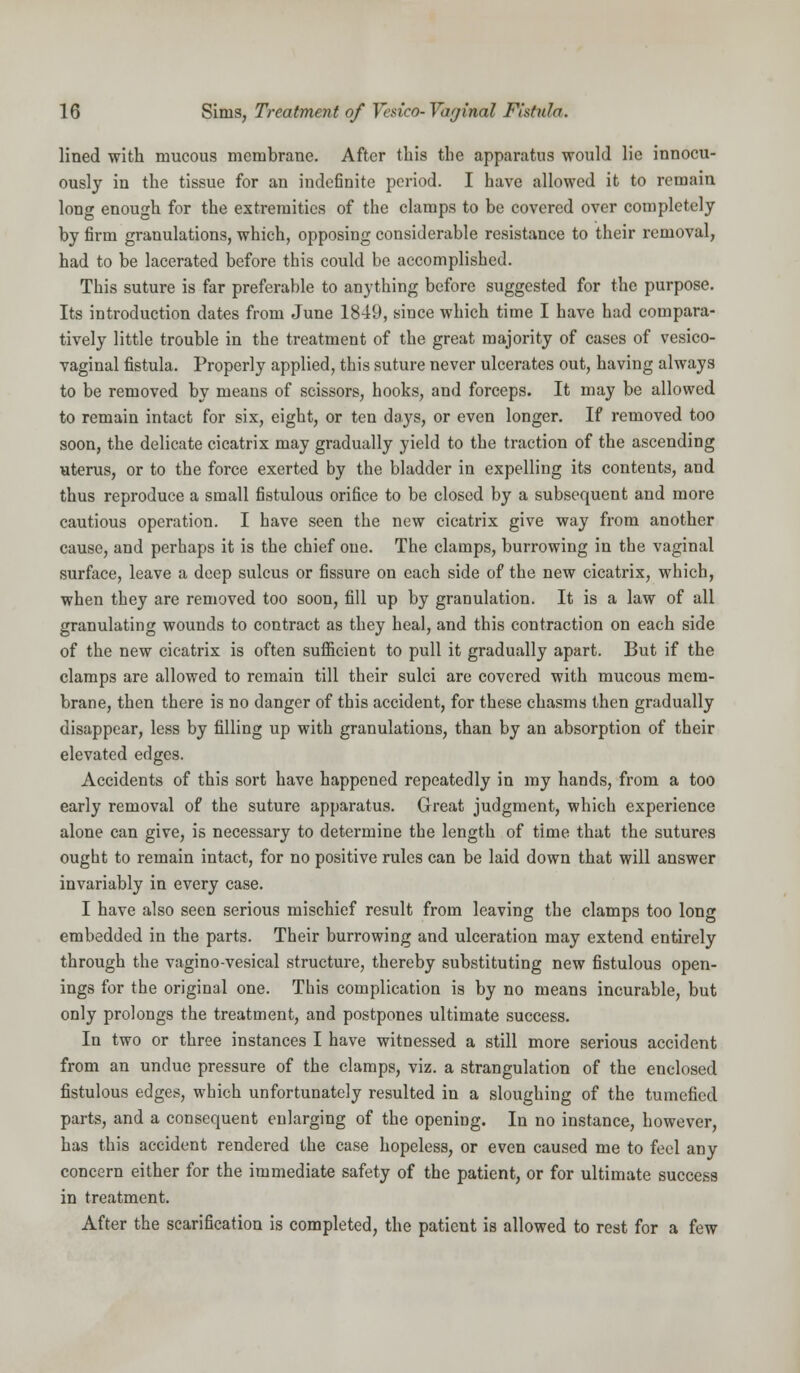 lined with mucous membrane. After this the apparatus would lie innocu- ously in the tissue for an indefinite period. I have allowed it to remain long enough for the extremities of the clamps to be covered over completely by firm granulations, which, opposing considerable resistance to their removal, had to be lacerated before this could be accomplished. This suture is far preferable to anything before suggested for the purpose. Its introduction dates from June 1849, since which time I have had compara- tively little trouble in the treatment of the great majority of cases of vesico- vaginal fistula. Properly applied, this suture never ulcerates out, having always to be removed by means of scissors, hooks, and forceps. It may be allowed to remain intact for six, eight, or ten days, or even longer. If removed too soon, the delicate cicatrix may gradually yield to the traction of the ascending uterus, or to the force exerted by the bladder in expelling its contents, and thus reproduce a small fistulous orifice to be closed by a subsequent and more cautious operation. I have seen the new cicatrix give way from another cause, and perhaps it is the chief one. The clamps, burrowing in the vaginal surface, leave a deep sulcus or fissure on each side of the new cicatrix, which, when they are removed too soon, fill up by granulation. It is a law of all granulating wounds to contract as they heal, and this contraction on each side of the new cicatrix is often sufficient to pull it gradually apart. But if the clamps are allowed to remain till their sulci are covered with mucous mem- brane, then there is no danger of this accident, for these chasms then gradually disappear, less by filling up with granulations, than by an absorption of their elevated edges. Accidents of this sort have happened repeatedly in my hands, from a too early removal of the suture apparatus. Great judgment, which experience alone can give, is necessary to determine the length of time that the sutures ought to remain intact, for no positive rules can be laid down that will answer invariably in every case. I have also seen serious mischief result from leaving the clamps too long embedded in the parts. Their burrowing and ulceration may extend entirely through the vagino-vesical structure, thereby substituting new fistulous open- ings for the original one. This complication is by no means incurable, but only prolongs the treatment, and postpones ultimate success. In two or three instances I have witnessed a still more serious accident from an undue pressure of the clamps, viz. a strangulation of the enclosed fistulous edges, which unfortunately resulted in a sloughing of the tumefied parts, and a consequent enlarging of the opening. In no instance, however, has this accident rendered the case hopeless, or even caused me to feel any concern either for the immediate safety of the patient, or for ultimate success in treatment. After the scarification is completed, the patient is allowed to rest for a few