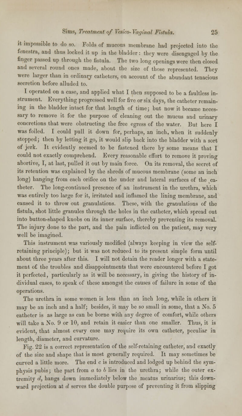 it impossible to do so. Folds of mucous membrane had projected into the fenestra, and thus locked it up in the bladder: they were disengaged by the finger passed up through the fistula. The two long openings were then closed and several round ones made, about the size of those represented. They were larger than in ordinary catheters, on account of the abundant tenacious secretion before alluded to. I operated on a case, and applied what I then supposed to be a faultless in- strument. Everything progressed well for five or six days, the catheter remain- ing in the bladder intact for that length of time; but now it became neces- sary to remove it for the purpose of cleaning out the mucus and urinary concretions that were obstructing the free egress of the water. But here I was foiled. I could pull it down for, perhaps, an inch, when it suddenly stopped; then by letting it go, it would slip back into the bladder with a sort of jerk. It evidently seemed to be fastened there by some means that I could not exactly comprehend. livery reasonable effort to remove it proving abortive, I, at last, pulled it out by main force. On its removal, the secret of its retention was explained by the shreds of mucous membrane (some an inch long) hanging from each orifice on the under and lateral surfaces of the ca- theter. The long-continued presence of an instrument in the urethra, which was entirely too large for it, irritated and inflamed the lining membrane, and caused it to throw out granulations. These, with the granulations of the fistula, shot little granules through the holes in the catheter, which spread out into button-shaped knobs on its inner surface, thereby preventing its removal. The injury done to the part, and the pain inflicted on the patient, may very well be imagined. This instrument was variously modified (always keeping in view the self- retaining principle); but it was not reduced to its present simple form until about three years after this. I will not detain the reader longer with a state- ment of the troubles and disappointments that were encountered before I got it perfected, particularly as it will be necessary, in giving the history of in- dividual cases, to speak of these amongst the causes of failure in some of the operations. The urethra in some women is less than an inch long, while in others it may be an inch and a half; besides, it may be so small in some, that a No. 5 catheter is as large as can be borne with any degree of comfort, while others will take a No. 9 or 10, and retain it easier than one smaller. Thus, it is evident, that almost every case may require its own catheter, peculiar in length, diameter, and curvature. Fig. 22 is a correct representation of the self-retaining catheter, and exactly of the size and shape that is most generally required. It may sometimes be curved a little more. The end c is introduced and lodged up behind the sym- physis pubis; the part from a to b lies in the urethra; while the outer ex- tremity d, hangs down immediately below the meatus urinarius; this down- ward projection at d serves the double purpose of preventing it from slipping