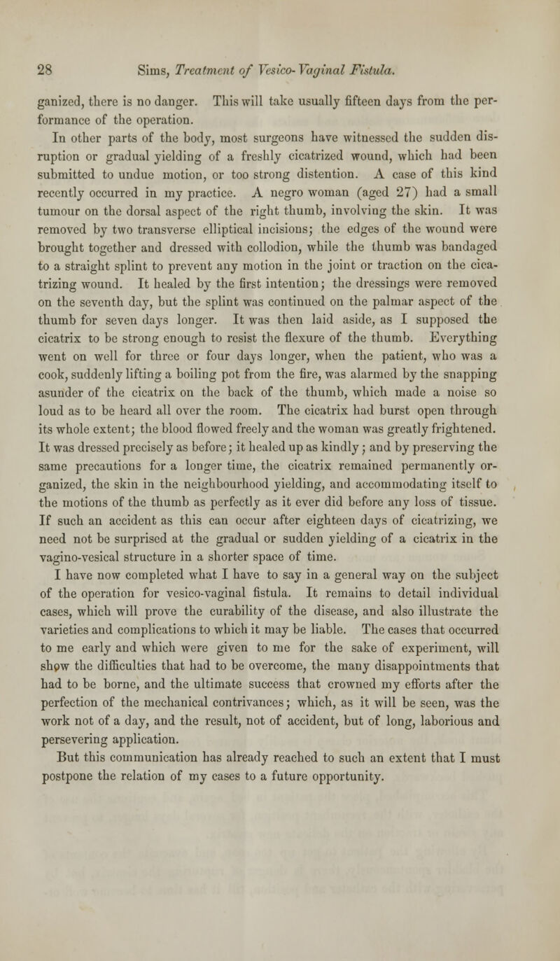 ganized, there is no danger. This will take usually fifteen days from the per- formance of the operation. In other parts of the body, most surgeons have witnessed the sudden dis- ruption or gradual yielding of a freshly cicatrized wound, which had been submitted to undue motion, or too strong distention. A case of this kind recently occurred in my practice. A negro woman (aged 27) had a small tumour on the dorsal aspect of the right thumb, involving the skin. It was removed by two transverse elliptical incisions; the edges of the wound were brought together and dressed with collodion, while the thumb was bandaged to a straight splint to prevent any motion in the joint or traction on the cica- trizing wound. It healed by the first intention; the dressings were removed on the seventh day, but the splint was continued on the palmar aspect of the thumb for seven days longer. It was then laid aside, as I supposed the cicatrix to be strong enough to resist the flexure of the thumb. Everything went on well for three or four days longer, when the patient, who was a cook, suddenly lifting a boiling pot from the fire, was alarmed by the snapping asunder of the cicatrix on the back of the thumb, which made a noise so loud as to be heard all over the room. The cicatrix had burst open through its whole extent; the blood flowed freely and the woman was greatly frightened. It was dressed precisely as before; it healed up as kindly ; and by preserving the same precautions for a longer time, the cicatrix remained permanently or- ganized, the skin in the neighbourhood yielding, and accommodating itself to the motions of the thumb as perfectly as it ever did before any loss of tissue. If such an accident as this can occur after eighteen days of cicatrizing, we need not be surprised at the gradual or sudden yielding of a cicatrix in the vagino-vesical structure in a shorter space of time. I have now completed what I have to say in a general way on the subject of the operation for vesico-vaginal fistula. It remains to detail individual cases, which will prove the curability of the disease, and also illustrate the varieties and complications to which it may be liable. The cases that occurred to me early and which were given to me for the sake of experiment, will show the difficulties that had to be overcome, the many disappointments that had to be borne, and the ultimate success that crowned my efforts after the perfection of the mechanical contrivances; which, as it will be seen, was the work not of a day, and the result, not of accident, but of long, laborious and persevering application. But this communication has already reached to such an extent that I must postpone the relation of my cases to a future opportunity.