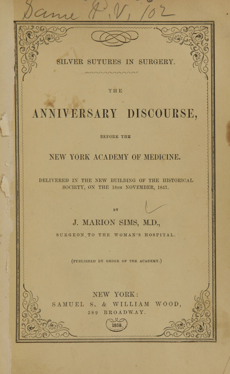 ct^^ ti Vj fo Kr SILVER SUTURES IN SURGERY. T II E ANNIVERSARY DISCOURSE, ORE THE NEW YORK ACADEMY OF MEDICINE. DELIVERED IN THE NEW BUILDING OF THE HISTORICAL SOCIETY, OX THE 18th NOVEMBER, 1867. BY J. MARION SIMS, M.D., SURGEON TO THE WOMAN'S II O S VI T A L (published by order of the academy.) 55 NEW YORK: SAMUEL S. & WILLIAM WOOD, 1189 BROADWAY. 1858.