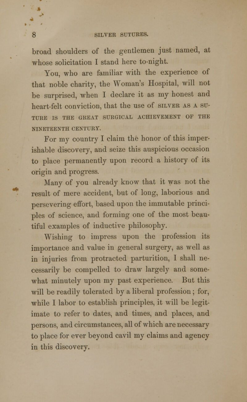 4 ** 8 SILVER SUTURES. broad shoulders of the gentlemen just named, at whose solicitation I stand here to-night. You, who are familiar with the experience of that noble charity, the Woman's Hospital, will not be surprised, when I declare it as my honest and heart-felt conviction, that the use of silver as a su- ture IS THE GREAT SURGICAL ACHIEVEMENT OF THE NINETEENTH CENTURY. For my country I claim the honor of this imper- ishable discovery, and seize this auspicious occasion to place permanently upon record a history of its origin and progress. Many of you already know that it was not the result of mere accident, but of long, laborious and persevering effort, based upon the immutable princi- ples of science, and forming one of the most beau- tiful examples of inductive philosophy. Wishing to impress upon the profession its importance and value in general surgery, as well as in injuries from protracted parturition, I shall ne- cessarily be compelled to draw largely and some- what minutely upon my past experience. But this will be readily tolerated by a liberal profession; for, while I labor to establish principles, it will be legit- imate to refer to dates, and times, and places, and persons, and circumstances, all of which are necessary to place for ever beyond cavil my claims and agency in this discovery.