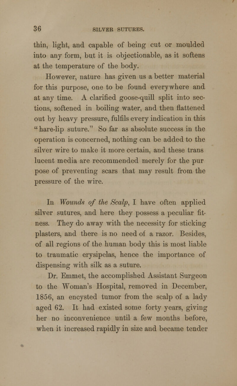 thin, light, and capable of being cut or moulded into any form, but it is objectionable, as it softens at the temperature of the body. However, nature has given us a better material for this purpose, one to be found everywhere and at any time. A clarified goose-quill split into sec- tions, softened in boiling water, and then flattened out by heavy pressure, fulfils every indication in this  hare-lip suture. So far as absolute success in the operation is concerned, nothing can be added to the silver wire to make it more certain, and these trans lucent media are recommended merely for the pur pose of preventing scars that may result from the pressure of the wire. In Wounds of the Scalp, I have often applied silver sutures, and here they possess a peculiar fit- ness. They do away with the necessity for sticking plasters, and there is no need of a razor. Besides, of all regions of the human body this is most liable to traumatic erysipelas, hence the importance of dispensing with silk as a suture. Dr. Emmet, the accomplished Assistant Surgeon to the Woman's Hospital, removed in December, 1856, an encysted tumor from the scalp of a lady aged 62. It had existed some forty years, giving her no inconvenience until a few months before, when it increased rapidly in size and became tender