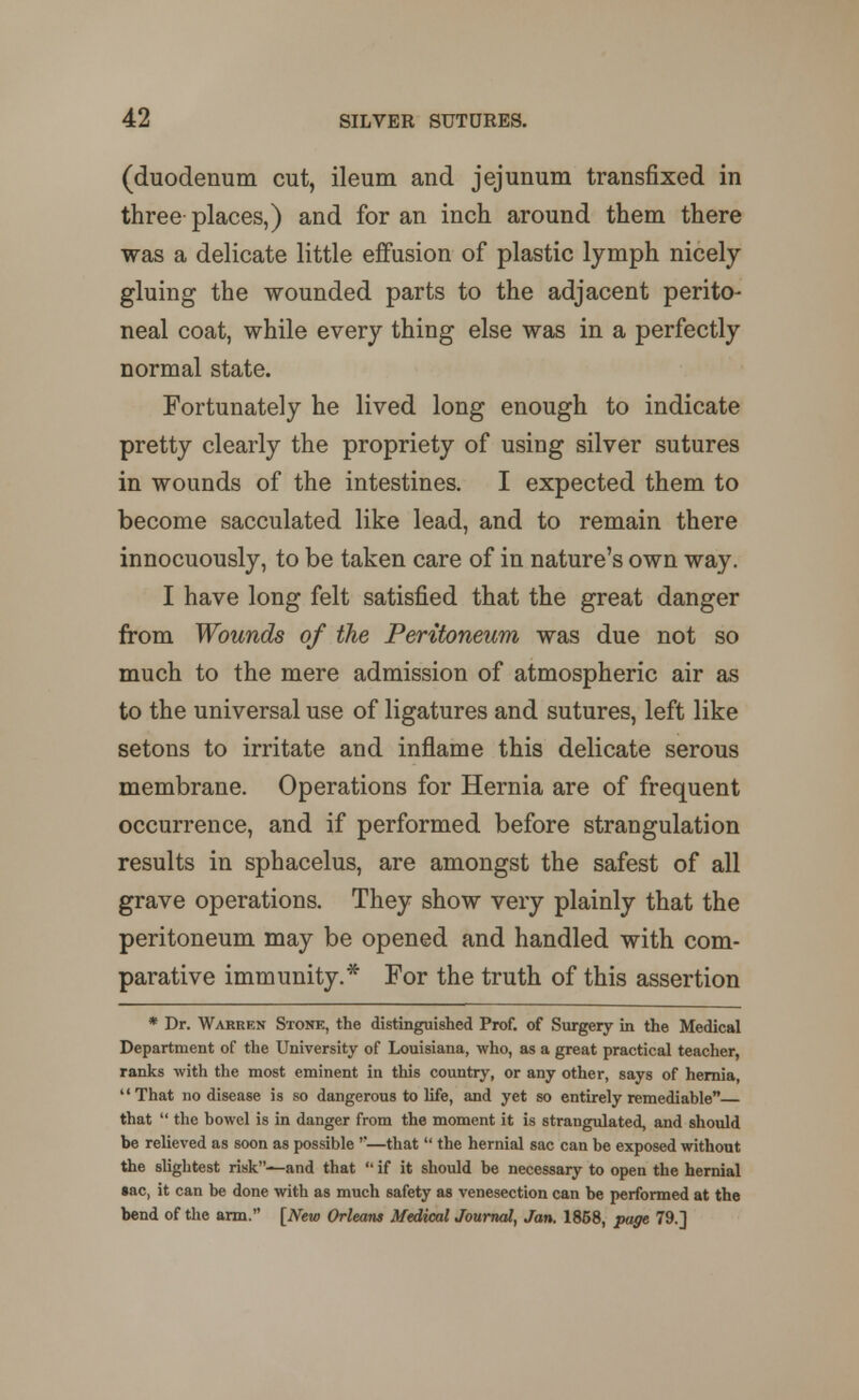 (duodenum cut, ileum and jejunum transfixed in three places,) and for an inch around them there was a delicate little effusion of plastic lymph nicely gluing the wounded parts to the adjacent perito- neal coat, while every thing else was in a perfectly normal state. Fortunately he lived long enough to indicate pretty clearly the propriety of using silver sutures in wounds of the intestines. I expected them to become sacculated like lead, and to remain there innocuously, to be taken care of in nature's own way. I have long felt satisfied that the great danger from Wounds of the Peritoneum was due not so much to the mere admission of atmospheric air as to the universal use of ligatures and sutures, left like setons to irritate and inflame this delicate serous membrane. Operations for Hernia are of frequent occurrence, and if performed before strangulation results in sphacelus, are amongst the safest of all grave operations. They show very plainly that the peritoneum may be opened and handled with com- parative immunity.* For the truth of this assertion * Dr. Warren Stone, the distinguished Prof, of Surgery in the Medical Department of the University of Louisiana, who, as a great practical teacher, ranks with the most eminent in this country, or any other, says of hernia, uThat no disease is so dangerous to life, and yet so entirely remediable that u the bowel is in danger from the moment it is strangulated, and should be relieved as soon as possible —that u the hernial sac can be exposed without the slightest risk—and that u if it should be necessary to open the hernial sac, it can be done with as much safety as venesection can be performed at the bend of the arm. [New Orleans Medical Journal) Jan, 1858, page 79.]