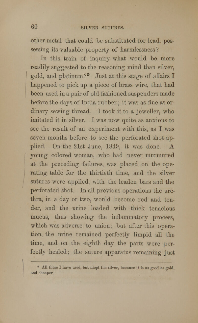 other metal that could be substituted for lead, pos- sessing its valuable property of harmlessness ? In this train of inquiry what would be more readily suggested to the reasoning mind than silver, gold, and platinum?* Just at this stage of affairs I happened to pick up a piece of brass wire, that had been used in a pair of old fashioned suspenders made before the days of India rubber; it was as fine as or- dinary sewing thread. I took it to a jeweller, who imitated it in silver. I was now quite as anxious to see the result of an experiment with this, as I was seven months before to see the perforated shot ap- plied. On the 21st June, 1849, it was done. A young colored woman, who had never murmured at the preceding failures, was placed on the ope- rating table for the thirtieth time, and the silver sutures were applied, with the leaden bars and the perforated shot. In all previous operations the ure- thra, in a day or two, would become red and ten- der, and the urine loaded with thick tenacious mucus, thus showing the inflammatory process, which was adverse to union; but after this opera- tion, the urine remained perfectly limpid all the time, and on the eighth day the parts were per- fectly healed; the suture apparatus remaining just * All these I have used, but adopt the silver, because it is as good as gold, and cheaper.