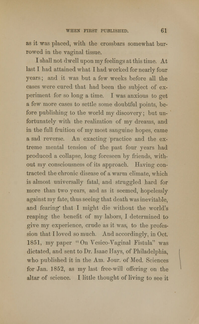 as it was placed, with the crossbars somewhat bur- rowed in the vaginal tissue. I shall not dwell upon my feelings at this time. At last I had attained what I had worked for nearly four years; and it was but a few weeks before all the cases were cured that had been the subject of ex- periment for so long a time. I was anxious to get a few more cases to settle some doubtful points, be- fore publishing to the world my discovery; but un- fortunately with the realization of my dreams, and in the full fruition of my most sanguine hopes, came a sad reverse. An exacting practice and the ex- treme mental tension of the past four years had produced a collapse, long foreseen by friends, with- out my consciousness of its approach. Having con- tracted the chronic disease of a warm climate, which is almost universally fatal, and struggled hard for more than two years, and as it seemed, hopelessly against my fate, thus seeing that death was inevitable, and fearing'that I might die without the world's reaping the benefit of my labors, I determined to give my experience, crude as it was, to the profes- sion that I loved so much. And accordingly, in Oct. 1851, my paper u On Vesico-Vaginal Fistula was dictated, and sent to Dr. Isaac Hays, of Philadelphia, who published it in the Am. Jour, of Med. Sciences for Jan. 1852, as my last free-will offering on the altar of science. I little thought of living to see it