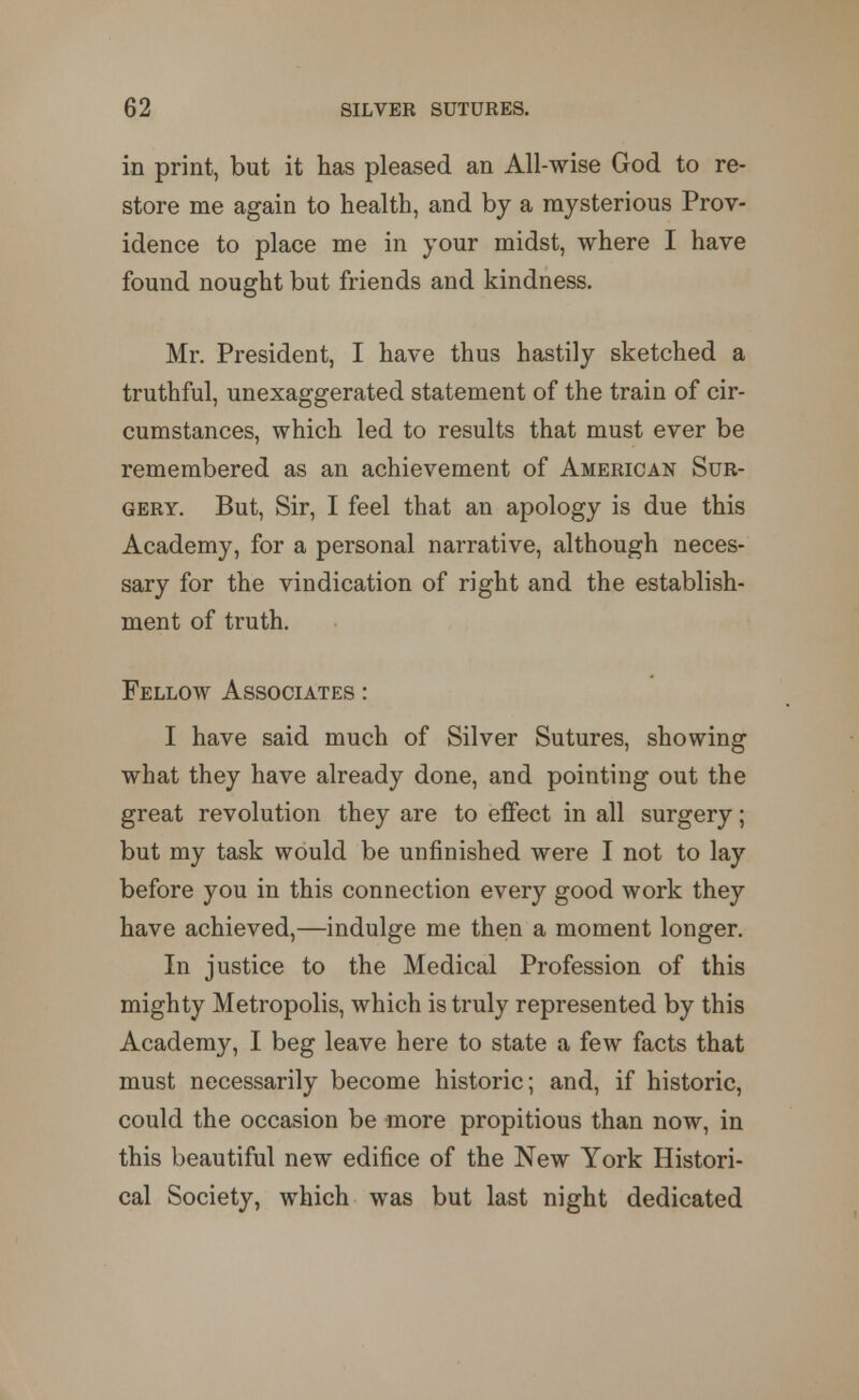 in print, but it has pleased an All-wise God to re- store me again to health, and by a mysterious Prov- idence to place me in your midst, where I have found nought but friends and kindness. Mr. President, I have thus hastily sketched a truthful, unexaggerated statement of the train of cir- cumstances, which led to results that must ever be remembered as an achievement of American Sur- gery. But, Sir, I feel that an apology is due this Academy, for a personal narrative, although neces- sary for the vindication of right and the establish- ment of truth. « Fellow Associates : I have said much of Silver Sutures, showing what they have already done, and pointing out the great revolution they are to effect in all surgery; but my task would be unfinished were I not to lay before you in this connection every good work they have achieved,—indulge me then a moment longer. In justice to the Medical Profession of this mighty Metropolis, which is truly represented by this Academy, I beg leave here to state a few facts that must necessarily become historic; and, if historic, could the occasion be more propitious than now, in this beautiful new edifice of the New York Histori- cal Society, which was but last night dedicated