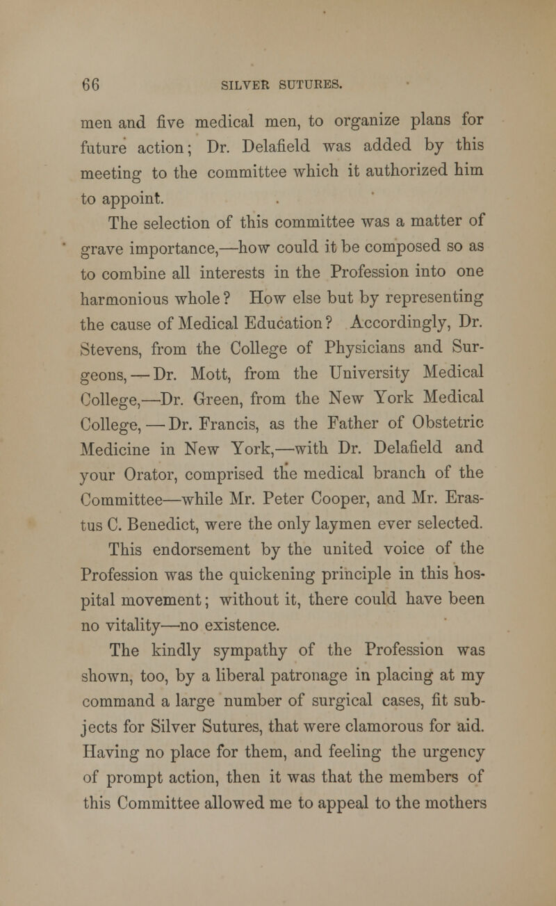 men and five medical men, to organize plans for future action; Dr. Delafield was added by this meeting to the committee which it authorized him to appoint. The selection of this committee was a matter of grave importance,—how could it be composed so as to combine all interests in the Profession into one harmonious whole ? How else but by representing the cause of Medical Education? Accordingly, Dr. Stevens, from the College of Physicians and Sur- geons,—Dr. Mott, from the University Medical College,—Dr. Green, from the New York Medical College, — Dr. Francis, as the Father of Obstetric Medicine in New York,—with Dr. Delafield and your Orator, comprised the medical branch of the Committee—while Mr. Peter Cooper, and Mr. Eras- tus C. Benedict, were the only laymen ever selected. This endorsement by the united voice of the Profession was the quickening principle in this hos- pital movement; without it, there could have been no vitality—no existence. The kindly sympathy of the Profession was shown, too, by a liberal patronage in placing at my command a large number of surgical cases, fit sub- jects for Silver Sutures, that were clamorous for aid. Having no place for them, and feeling the urgency of prompt action, then it was that the members of this Committee allowed me to appeal to the mothers