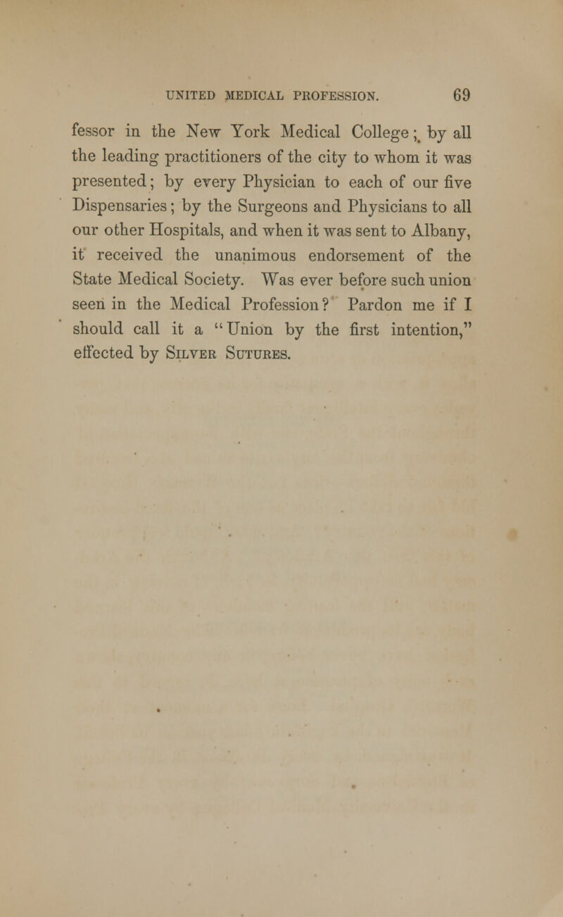 fessor in the New York Medical College ;% by all the leading practitioners of the city to whom it was presented; by every Physician to each of our five Dispensaries; by the Surgeons and Physicians to all our other Hospitals, and when it was sent to Albany, it received the unanimous endorsement of the State Medical Society. Was ever before such union seen in the Medical Profession ? Pardon me if I should call it a u Union by the first intention/' effected by Silver Sutures.