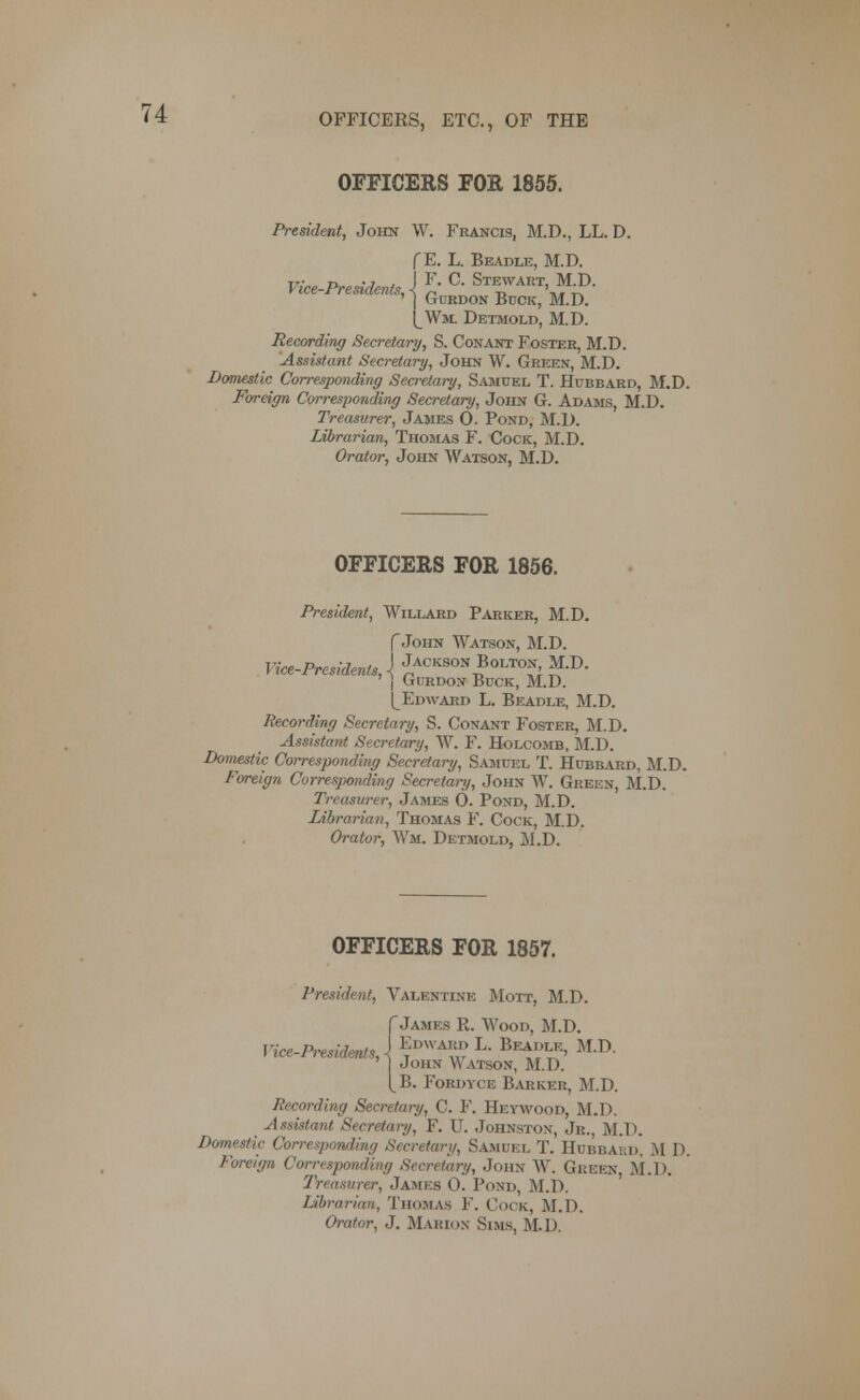 OFFICERS FOR 1855. President, John W. Francis, M.D., LL. D. f E. L. Beadle, M.D. Vice-Present^ \ F* C' Stewart> MD- vice cements, ^ GuRDON BuCK> M ^ ^Wm Detmold, M.D. Recording Secretary, S. Con ant Foster, M.D. Assistant Secretary, John W. Green, M.D. Domestic Corresponding Secretary, Samuel T. Hubbard, M.D. Foreign Corresponding Secretary, John G. Adams, M.D. Treasurer, James O. Pond, M.D. Librarian, Thomas F. Cock, M.D. Orator, John Watson, M.D. OFFICERS FOR 1856. President, Willard Parker, M.D. f John Watson, M.D. Vice-Presidents, \ Jackson Bolton M.D. j Gurdon Buck, M.D. [_Edward L. Beadle, M.D. Recording Secretary, S. Conant Foster, M.D. Assistant Secretary, W. F. Holcomb, M.D. Domestic Corresponding Secretary, Samuel T. Hubbard, M.D. Foreign Corresponding Secretary, John W. Green, M.D. Treasurer, James 0. Pond, M.D. Librarian, Thomas F. Cock, M.D. Orator, Wm. Detmold, M.D. OFFICERS FOR 1857. President, Valentine Mott, M.D. f James R. Wood, M.D. Vice-Presidents A ?DWA5? L' Bea?^ M.D. John Watson, M.D. B. Fordyce Barker, M.D. Recording Secretary, C. F. Heywood, M.D. Assistant Secretary, F. U. Johnston, Jr., M.D. Domestic Corresponding Secretary, Samuel T. Hubbard, M D. Foreign Corresponding Secretary, John W. Green M.D. Treasurer, James 0. Pond, M.D. Librarian, Thomas F. Cock, M.D. Orator, J. Marion Sims, M.D.