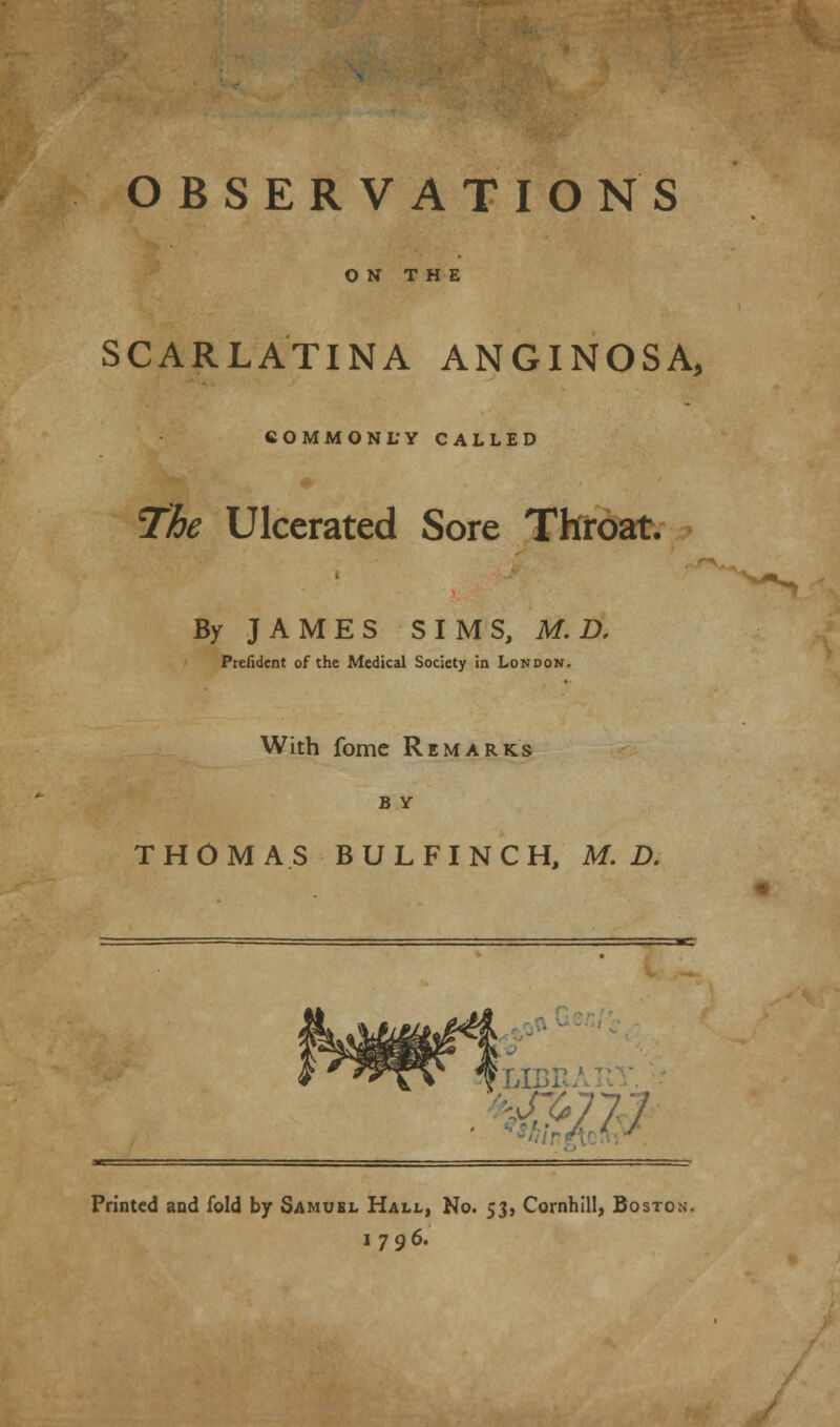 OBSERVATIONS ON THE SCARLATINA ANGINOSA, COMMONLY CALLED The Ulcerated Sore Throat. By JAMES SIMS, M.D, Prefident of the Medical Society in London. With fome Remarks b Y THOMAS BULFINCH, M. D. Printed and fold by Samuel Hall, No. 53, Cornhill, Boston. 1796.