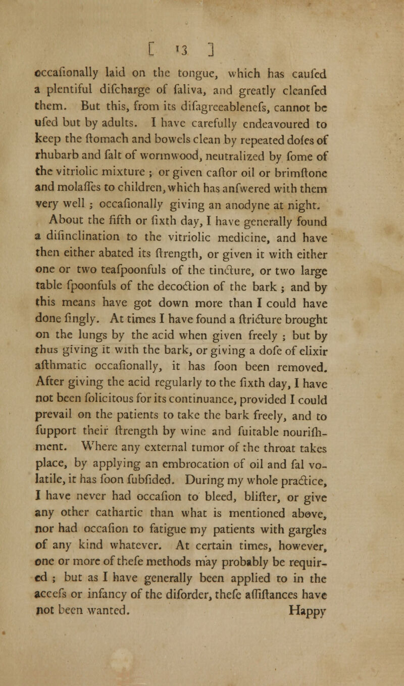 occafionally laid on the tongue, which has caufed a plentiful difcharge of faliva, and greatly cleanfed them. But this, from its difagrceablenefs, cannot be ufed but by adults. I have carefully endeavoured to keep the ftomach and bowels clean by repeated doles of rhubarb and fait of wormwood, neutralized by fome of the vitriolic mixture ; or given caftor oil or brimftone and molafTes to children, which has anfvvered with them very well ; occafionally giving an anodyne at night. About the fifth or fixth day, I have generally found a difinclination to the vitriolic medicine, and have then either abated its ftrength, or given it with either one or two teafpoonfuls of the tincture, or two large table fpoonfuls of the decoction of the bark ; and by this means have got down more than I could have done fingly. At times I have found a ftricture brought on the lungs by the acid when given freely ; but by thus giving it with the bark, or giving a dofe of elixir afthmatic occafionally, it has foon been removed. After giving the acid regularly to the fixth day, I have not been folicitous for its continuance, provided I could prevail on the patients to take the bark freely, and to fupport their ftrength by wine and fuitable nourifh- ment. Where any external tumor of the throat takes place, by applying an embrocation of oil and fal vo- latile, it has foon fubfided. During my whole practice, I have never had occafion to bleed, blifter, or give any other cathartic than what is mentioned above, nor had occafion to fatigue my patients with gargles of any kind whatever. At certain times, however, one or more of thefe methods may probably be requir- ed ; but as I have generally been applied to in the accefs or infancy of the diforder, thefe affiftances have not been wanted. Happy