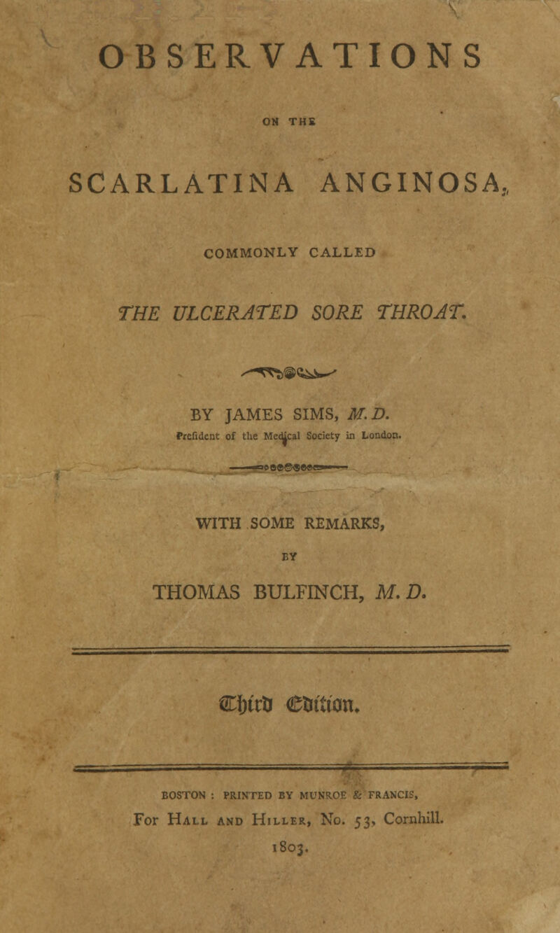 OBSERVATIONS ON THE SCARLATINA ANGINOSA COMMONLY CALLED THE ULCERATED SORE THROAT. BY JAMES SIMS, M.D. Prefitlent of the Medical Society in London. WITH SOME REMARKS, BY THOMAS BULFINCH, M. D. C&uti etuiton. BOSTON : PRINTED BY MUNR.OE & FRANCIS, For Hall and Hiller, No. 53, Cornhill. 1803.