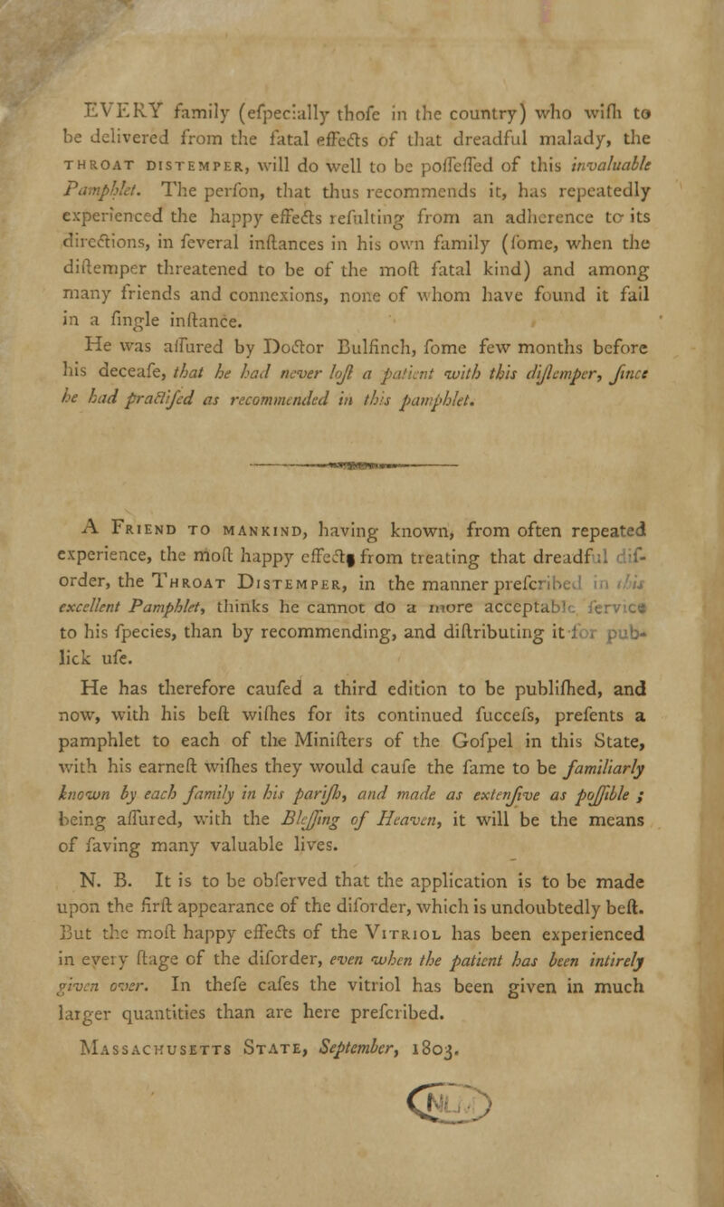 EVERY family (efpecially thofe in the country) who wifh to be delivered from the fatal effects of that dreadful malady, the throat distemper, will do well to be poffeffed of this invaluable Pamphlet. The pcrfon, that thus recommends it, has repeatedly experienced the happy effects refalting from an adherence tc its directions, in feveral inftances in his own family (fome, when the difternper threatened to be of the mod fatal kind) and among many friends and connexions, none of whom have found it fail in a fingle inftance. He was affured by Doctor Bulfinch, fome few months before his deceafe, that he had never lojl a -patient with this dijlemper, fince he had praflijed as recommended in this pamphlet. A Friend to mankind, having known, from often repeated experience, the moll happy effectf from treating that dreadf order, the Throat Distemper, in the manner prefcribc excellent Pamphlet, thinks he cannot do a more acccptat>1 to his fpecies, than by recommending, and diilributing it-foi pub- lick ufe. He has therefore caufed a third edition to be publifhed, and now, with his beft wifhes for its continued fuccefs, prefents a pamphlet to each of the Minifters of the Gofpel in this State, with his earneft wifhes they would caufe the fame to be familiarly known by each family in his parifj, and made as extenfive as poffible ; being affured, with the Biffing of Heaven, it will be the means of faving many valuable lives. N. B. It is to be obferved that the application is to be made upon the firft appearance of the diforder, which is undoubtedly beft. But the molt happy effects of the Vitriol has been experienced in every ftage of the diforder, even when the patient has been intirely • over. In thefe cafes the vitriol has been given in much larger quantities than are here prefcribed. Massachusetts State, September, 1803. t>' I -