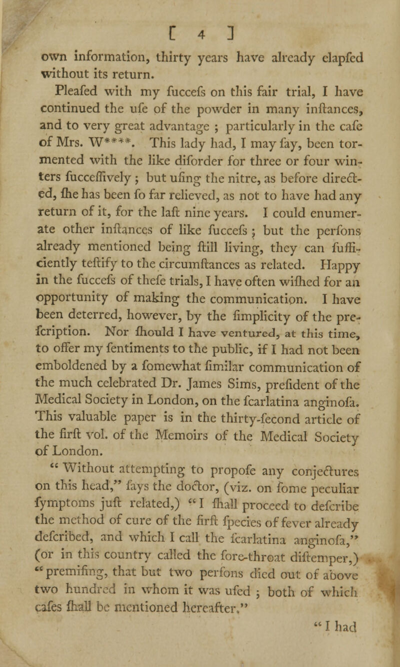 own information, thirty years have already elapfed without its return. Pleafed with my fuccefs on this fair trial, I have continued the ufe of the powder in many inftances, and to very great advantage ; particularly in the cafe of Mrs. W****. This lady had, I may fay, been tor- mented with the like diforder for three or four win- ters fucceffively ; but ufing the nitre, as before direct- ed, flie has been fo far relieved, as not to have had any return of it, for the laft nine years. I could enumer- ate other inftances of like fuccefs ; but the perfons already mentioned being ftill living, they can fuffi- ciently teftify to the circumftances as related. Happy in the fuccefs of thefe trials, I have often wiflied for an opportunity of making the communication. I have been deterred, however, by the fimplicity of the pre- fcription. Nor fhould I have ventured, at this time, to offer my fentiments to the public, if I had not been emboldened by a fomewhat fimilar communication of the much celebrated Dr. James Sims, prefident of the Medical Society in London, on the fcarlatina anginofa. This valuable paper is in the thirty-fecond article of the firft vol. of the Memoirs of the Medical Society of London.  Without attempting to propofe any conjectures on this head, fays the doctor, (viz. on fome peculiar fymptoms juft related,)  I {hall proceed to defcribe the method of cure of the firft fpecies of fever already defcribed, and which I call the fcarlatina anginofa, (or in this country called the fore-throat diftemper,) premifmg, that but two perfons died out of above two hundred in whom it was ufed ; both of which cafes fhall be mentioned hereafter,  I had