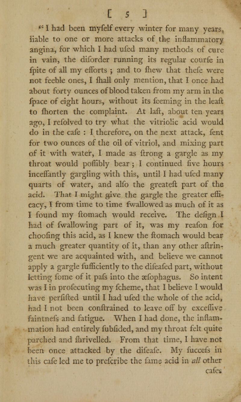 *e I had been myfelf every winter for many years, liable to one or more attacks of the inflammatory angina, for which I had ufed many methods of cure in vain, the diforder running its regular courfe in fpite of all my efforts ; and to fhew that thefe were not feeble ones, I fhall only mention, that I once had about forty ounces of blood taken from my arm in the fpace of eight hours, without its feeming in the leaft to fhorten the complaint. At laft, about ten years ago, I refolved to try what the vitriolic acid would do in the cafe : I therefore, on the next attack, fent for two ounces of the oil of vitriol, and mixing part of it with water, I made as ftrong a gargle as my throat would poffibly bear ; I continued five hours inceflantly gargling with this, until I had ufed many quarts of water, and alfo the greateft part of the acid. That I might give the gargle the greater effi- cacy, I from time to time fwallowed as much of it as I found my ftomach would receive. The defignl had of fwallowing part of it, was my reafon for choofing this acid, as I knew the ftomach would bear a much greater quantity of it, than any other aftrin- gent we are acquainted with, and believe we cannot apply a gargle fufficiently to the difeafed part, without letting fome of it pafs into the sefophagus. So intent was I in profecuting my fcheme, that I believe I would have perfifted until I had ufed the whole of the acid, had I not been conftrained to leave off by exceffive faintnefs and fatigue. When I had done, the inflam- mation had entirely fubfided, and my throat felt quite parched and fhrivelled. From that time, I have not been once attacked by the difeafe. My fuccefs in this cafe led me to prefcribe the fame acid in all other cafes