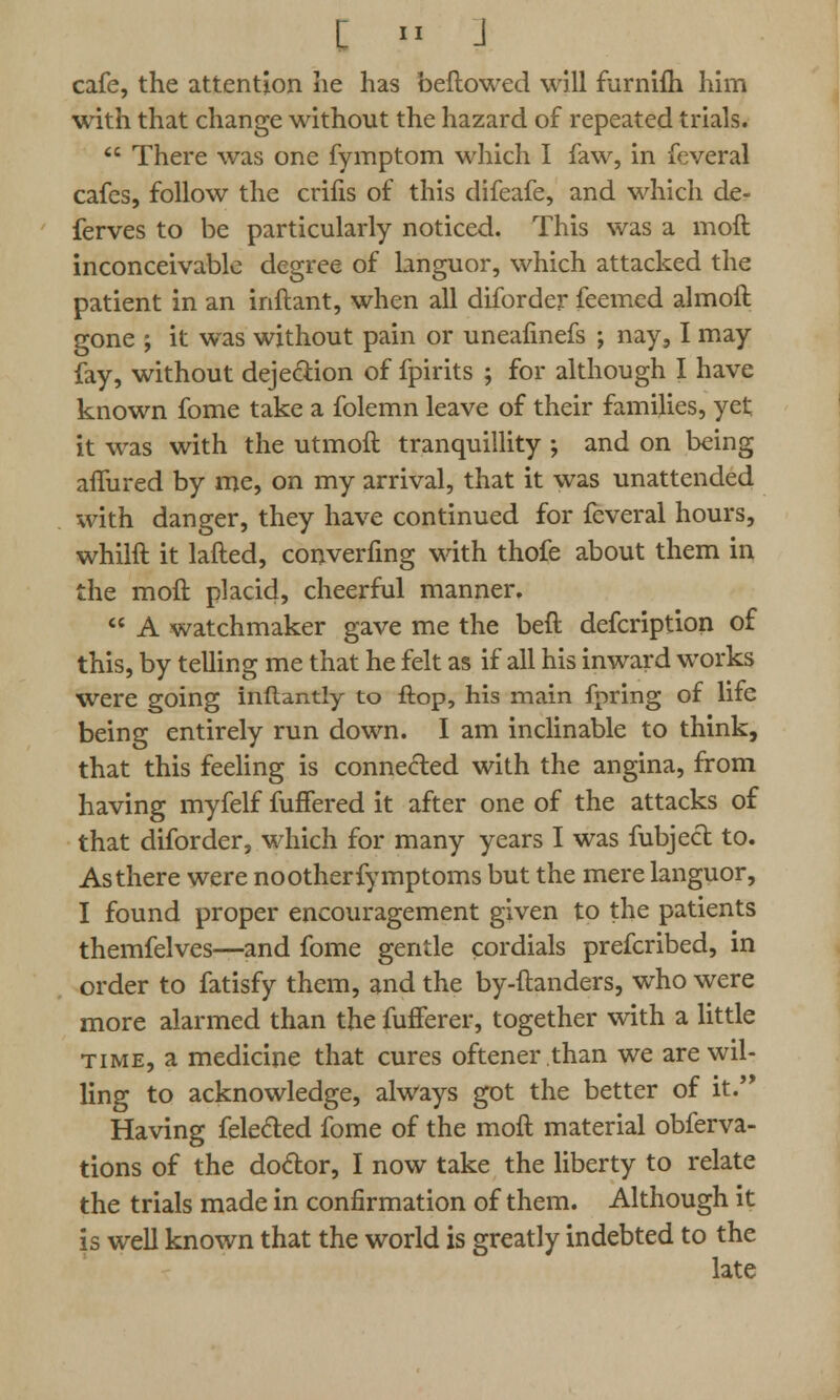 cafe, the attention lie has beftowed will furnifh him with that change without the hazard of repeated trials.  There was one fymptom which I faw, in feveral cafes, follow the crifis of this difeafe, and which de- ferves to be particularly noticed. This was a moft inconceivable degree of languor, which attacked the patient in an inftant, when all diforder feemed almoft gone ; it was without pain or uneafinefs ; nay, I may fay, without dejection of fpirits ; for although I have known fome take a folemn leave of their families, yet it was with the utmoft tranquillity ; and on being afiured by me, on my arrival, that it was unattended with danger, they have continued for feveral hours, whilft it lafted, converting with thofe about them in the moft placid, cheerful manner.  A watchmaker gave me the beft defcription of this, by telling me that he felt as if all his inward works were going inftantly to flop, his main fpring of life being entirely run down. I am inclinable to think, that this feeling is connected with the angina, from having myfelf fuffered it after one of the attacks of that diforder, which for many years I was fubject to. As there were no other fymptoms but the mere languor, I found proper encouragement given to the patients themfelves—and fome gentle cordials prefcribed, in order to fatisfy them, and the by-ftanders, who were more alarmed than the fufferer, together with a little time, a medicine that cures oftener.than we are wil- ling to acknowledge, always got the better of it. Having felecled fome of the moft material obferva- tions of the do&or, I now take the liberty to relate the trials made in confirmation of them. Although it is well known that the world is greatly indebted to the late