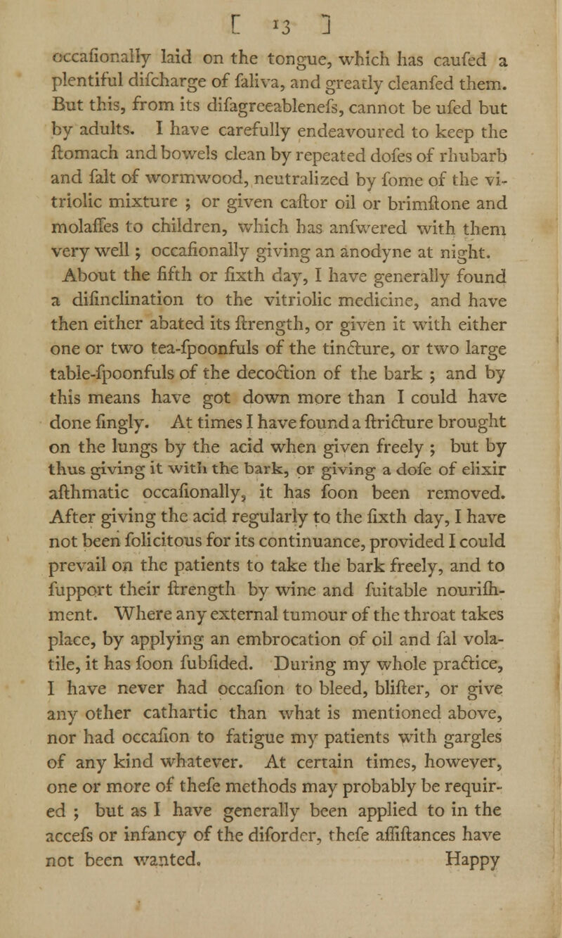 C >3 J occafionally laid on the tongue, which has caufed a plentiful difcharge of faliva, and greatly cleanfed them. But this, from its difagreeablenefs, cannot be ufed but by adults. I have carefully endeavoured to keep the ftomach and bowels clean by repeated dofes of rhubarb and fait of wormwood, neutralized by fome of the vi- triolic mixture ; or given caftor oil or brimftone and molanes fed children, which has anfwered with them very well; occafionally giving an anodyne at night. About the fifth or fixth day, I have generally found a difinclination to the vitriolic medicine, and have then either abated its ftrength, or given it with either one or two tea-fpoonfuls of the tincture, or two large table-fpoonfuls of the decoction of the bark ; and by this means have got down more than I could have done fingly. At times I have found a ftrichire brought on the lungs by the acid when given freely ; but by thus giving it with the bark, or giving a dofe of elixir afthmatic occafionally, it has foon been removed. After giving the acid regularly to the fixth day, I have not been folicitous for its continuance, provided I could prevail on the patients to take the bark freely, and to fupport their ftrength by wine and fuitable nourifh- ment. Where any external tumour of the throat takes place, by applying an embrocation of oil and fal vola- tile, it has foon fubfided. During my whole practice, I have never had occafion to bleed, blifter, or give any other cathartic than what is mentioned above, nor had occafion to fatigue my patients with gargles of any kind whatever. At certain times, however, one or more of thefe methods may probably be requir- ed ; but as I have generally been applied to in the accefs or infancy of the diforder, thefe afliftances have not been wanted. Happy