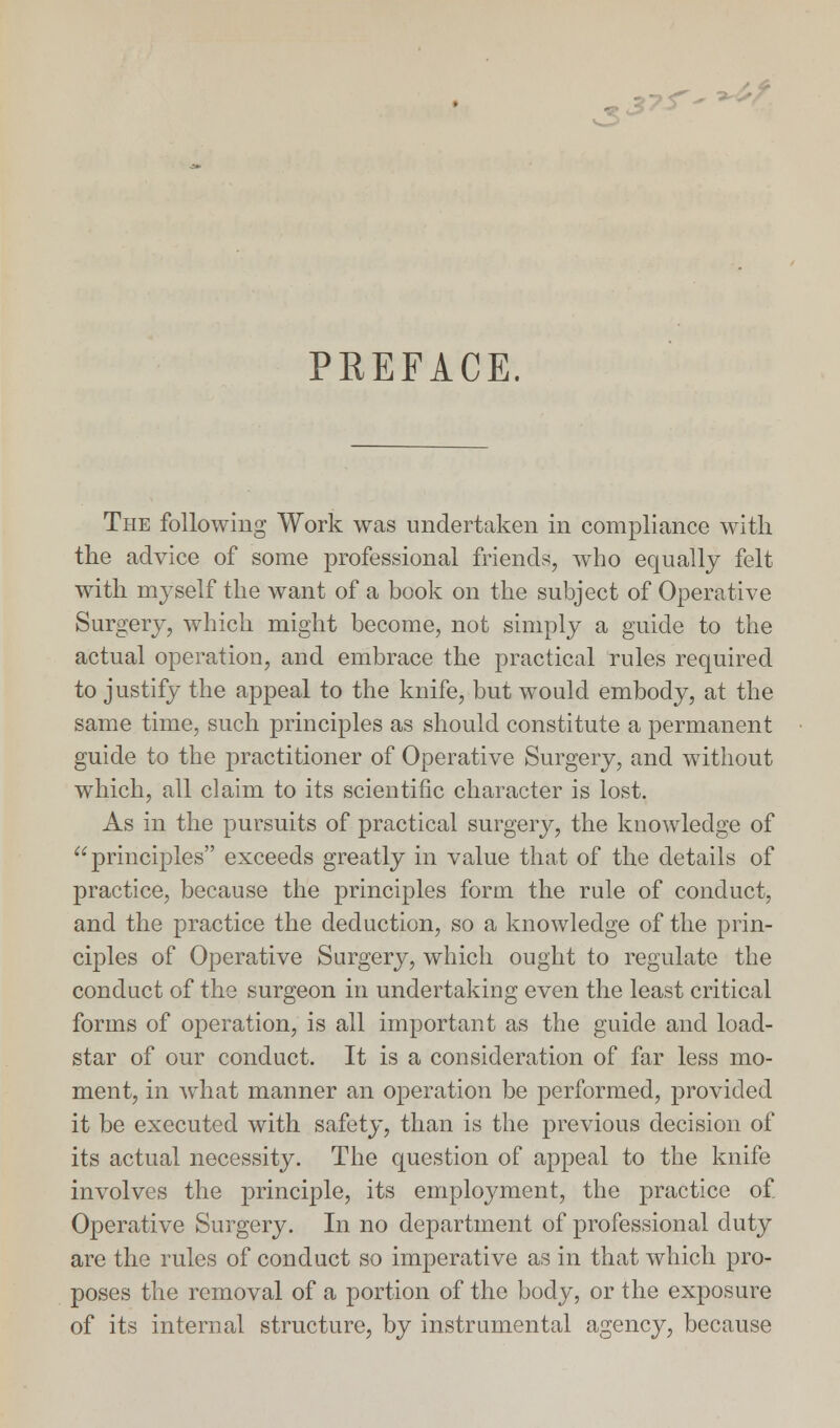 PREFACE. The following Work was undertaken in compliance with the advice of some professional friends, who equally felt with myself the want of a book on the subject of Operative Surgery, which might become, not simply a guide to the actual operation, and embrace the practical rules required to justify the appeal to the knife, but would embody, at the same time, such principles as should constitute a permanent guide to the practitioner of Operative Surgery, and without which, all claim to its scientific character is lost. As in the pursuits of practical surgery, the knowledge of principles exceeds greatly in value that of the details of practice, because the principles form the rule of conduct, and the practice the deduction, so a knowledge of the prin- ciples of Operative Surgery, which ought to regulate the conduct of the surgeon in undertaking even the least critical forms of operation, is all important as the guide and load- star of our conduct. It is a consideration of far less mo- ment, in what manner an operation be performed, provided it be executed with safety, than is the previous decision of its actual necessity. The question of appeal to the knife involves the principle, its employment, the practice of Operative Surgery. In no department of professional duty are the rules of conduct so imperative as in that which pro- poses the removal of a portion of the body, or the exposure of its internal structure, by instrumental agency, because