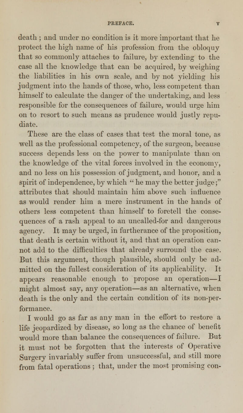 death ; and under no condition is it more important that he protect the high name of his profession from the obloquy that so commonly attaches to failure, by extending to the case all the knowledge that can be acquired, by weighing the liabilities in his own scale, and by not yielding his judgment into the hands of those, who, less competent than himself to calculate the danger of the undertaking, and less responsible for the consequences of failure, would urge him on to resort to such means as prudence would justly repu- diate. These are the class of cases that test the moral tone, as well as the professional competency, of the surgeon, because success depends less on the power to manipulate than on the knowledge of the vital forces involved in the economy, and no less on his possession of judgment, and honor, and a Spirit of independence, by which  he may the better judge; attributes that should maintain him above such influence as would render him a mere instrument in the hands of others less competent than himself to foretell the conse- quences of a rash appeal to an uncalled-for and dangerous agency. It may be urged, in furtherance of the proposition, that death is certain without it, and that an operation can- not add to the difficulties that already surround the case. But this argument, though plausible, should only be ad- mitted on the fullest consideration of its applicability. It appears reasonable enough to propose an operation—I might almost say, any operation—as an alternative, when death is the only and the certain condition of its non-per- formance. I would go as far as any man in the effort to restore a life jeopardized by disease, so long as the chance of benefit would more than balance the consequences of failure. But it must not be forgotten that the interests of Operative Surgery invariably suffer from unsuccessful, and still more from fatal operations ; that, under the most promising con-